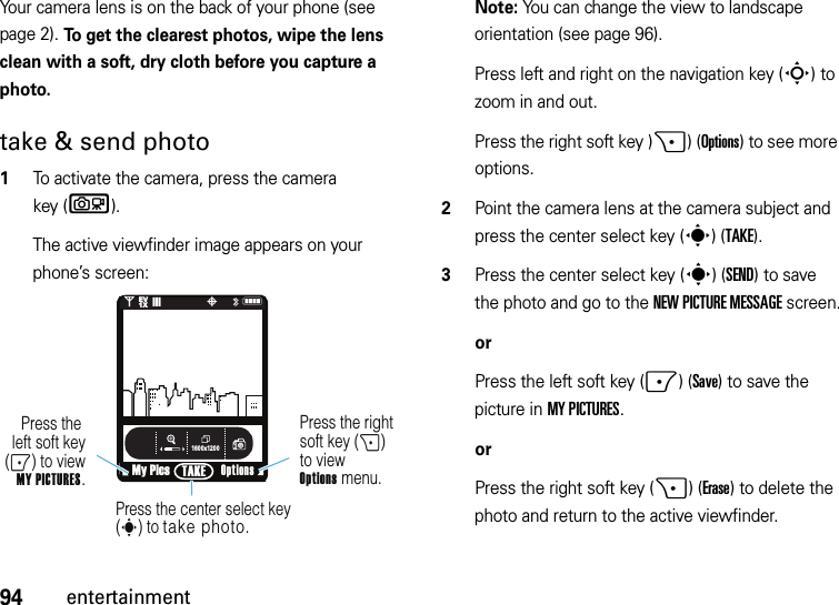 94entertainmentYour camera lens is on the back of your phone (see page 2). To get the clearest photos, wipe the lens clean with a soft, dry cloth before you capture a photo.take &amp; send photo  1To activate the camera, press the camera key (b).The active viewfinder image appears on your phone’s screen:Note: You can change the view to landscape orientation (see page 96).Press left and right on the navigation key (S) to zoom in and out.Press the right soft key )+)(Options) to see more options.2Point the camera lens at the camera subject and press the center select key (s)(TAKE).3Press the center select key (s)(SEND) to save the photo and go to the NEW PICTURE MESSAGE screen.orPress the left soft key (-)(Save) to save the picture in MY PICTURES.orPress the right soft key (+)(Erase) to delete the photo and return to the active viewfinder.1600x1200My PicsN0EV1X❙❙❙PTAKEPress the right soft key (+) to viewOptions menu.Press the left soft key(-) to view MY PICTURES.Press the center select key (s) to take photo.Options 