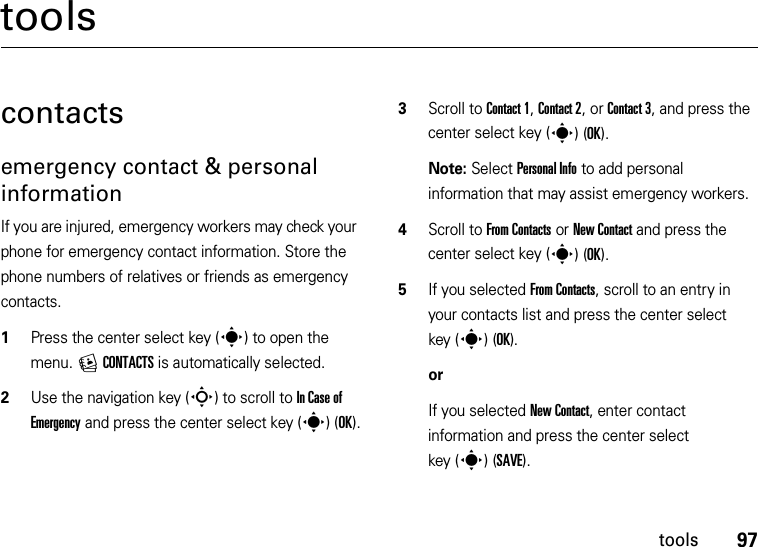 97toolstoolscontactsemergency contact &amp; personal informationIf you are injured, emergency workers may check your phone for emergency contact information. Store the phone numbers of relatives or friends as emergency contacts.  1Press the center select key (s) to open the menu. ECONTACTS is automatically selected.2Use the navigation key (S) to scroll to In Case of Emergency and press the center select key (s)(OK).3Scroll to Contact 1, Contact 2, or Contact 3, and press the center select key (s)(OK).Note: Select Personal Info to add personal information that may assist emergency workers.4Scroll to From Contacts or New Contact and press the center select key (s)(OK).5If you selected From Contacts, scroll to an entry in your contacts list and press the center select key (s)(OK).orIf you selected New Contact, enter contact information and press the center select key (s)(SAVE).