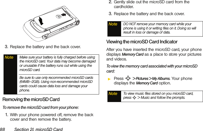 88 Section 2I. microSD Card3. Replace the battery and the back cover. Removing the microSD CardTo remove the microSD card from your phone:1. With your phone powered off, remove the back cover and then remove the battery. 2. Gently slide out the microSD card from the cardholder.3. Replace the battery and the back cover. Viewing the microSD Card IndicatorAfter you have inserted the microSD card, your phone displays Memory Card as a place to store your pictures and videos. To view the memory card associated with your microSD card:ᮣPress S &gt; Pictures &gt; My Albums. Your phone displays the Memory Card option.Note Make sure your battery is fully charged before using the microSD card. Your data may become damaged or unusable if the battery runs out while using the microSD card.Be sure to use only recommended microSD cards (64MB—2GB). Using non-recommended microSD cards could cause data loss and damage your phone.Note DO NOT remove your memory card while your phone is using it or writing files on it. Doing so will result in loss or damage of data.Note To view music files stored on you microSD card, press S &gt; Music and follow the prompts.