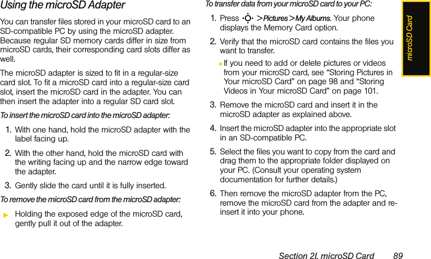 microSD CardSection 2I. microSD Card 89Using the microSD AdapterYou can transfer files stored in your microSD card to an SD-compatible PC by using the microSD adapter. Because regular SD memory cards differ in size from microSD cards, their corresponding card slots differ as well. The microSD adapter is sized to fit in a regular-size card slot. To fit a microSD card into a regular-size card slot, insert the microSD card in the adapter. You can then insert the adapter into a regular SD card slot. To insert the microSD card into the microSD adapter:1. With one hand, hold the microSD adapter with the label facing up. 2. With the other hand, hold the microSD card with the writing facing up and the narrow edge toward the adapter. 3. Gently slide the card until it is fully inserted.To remove the microSD card from the microSD adapter:ᮣHolding the exposed edge of the microSD card, gently pull it out of the adapter.To transfer data from your microSD card to your PC:1. Press S &gt; Pictures &gt; My Albums. Your phone displays the Memory Card option.2. Verify that the microSD card contains the files you want to transfer.ⅢIf you need to add or delete pictures or videos from your microSD card, see “Storing Pictures in Your microSD Card” on page 98 and “Storing Videos in Your microSD Card” on page 101.3. Remove the microSD card and insert it in the microSD adapter as explained above. 4. Insert the microSD adapter into the appropriate slot in an SD-compatible PC. 5. Select the files you want to copy from the card and drag them to the appropriate folder displayed on your PC. (Consult your operating system documentation for further details.)6. Then remove the microSD adapter from the PC, remove the microSD card from the adapter and re-insert it into your phone. 