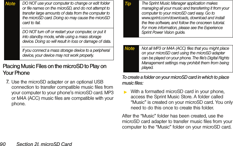 90 Section 2I. microSD CardPlacing Music Files on the microSD to Play on Your Phone7. Use the microSD adapter or an optional USB connection to transfer compatible music files from your computer to your phone&apos;s microSD card. MP3 or M4A (ACC) music files are compatible with your phone.To create a folder on your microSD card in which to place music files:ᮣWith a formatted microSD card in your phone, access the Sprint Music Store. A folder called “Music” is created on your microSD card. You only need to do this once to create this folder.After the “Music” folder has been created, use the microSD card adapter to transfer music files from your computer to the “Music” folder on your microSD card.Note DO NOT use your computer to change or edit folder or file names on the microSD, and do not attempt to transfer large amounts of data from the computer to the microSD card. Doing so may cause the microSD card to fail.DO NOT turn off or restart your computer, or put it into standby mode, while using a mass storage device. Doing so will result in loss or damage of data.If you connect a mass storage device to a peripheral device, your device may not work properly.Tip The Sprint Music Manager application makes managing all your music and transferring it from your computer to your microSD card easy. Go to www.sprint.com/downloads, download and install the free software, and follow the onscreen tutorial. For more information, please see the Experience Sprint Power Vision guide.Note Not all MP3 or M4A (ACC) files that you might place on your microSD card using the microSD adapter can be played on your phone. The file’s Digital Rights Management settings may prohibit them from being played.