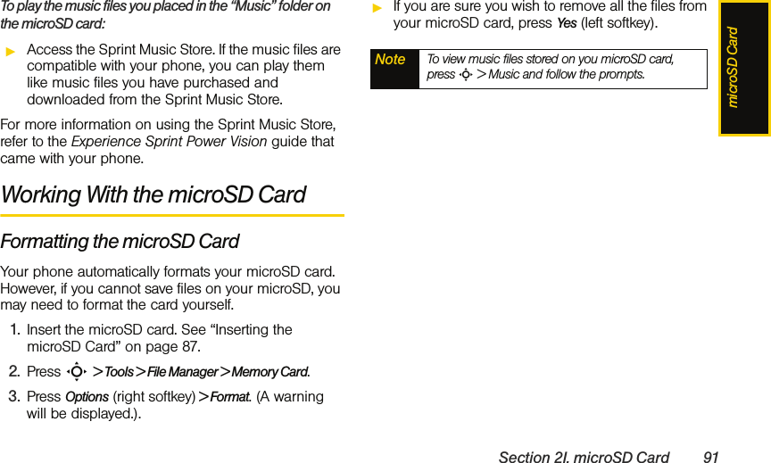 microSD CardSection 2I. microSD Card 91To play the music files you placed in the “Music” folder on the microSD card:ᮣAccess the Sprint Music Store. If the music files are compatible with your phone, you can play them like music files you have purchased and downloaded from the Sprint Music Store.For more information on using the Sprint Music Store, refer to the Experience Sprint Power Vision guide that came with your phone.Working With the microSD CardFormatting the microSD CardYour phone automatically formats your microSD card. However, if you cannot save files on your microSD, you may need to format the card yourself. 1. Insert the microSD card. See “Inserting the microSD Card” on page 87. 2. Press S &gt; Tools &gt; File Manager &gt; Memory Card.3. Press Options (right softkey) &gt; Format. (A warning will be displayed.).ᮣIf you are sure you wish to remove all the files from your microSD card, press Yes (left softkey).Note To view music files stored on you microSD card, press S &gt; Music and follow the prompts.