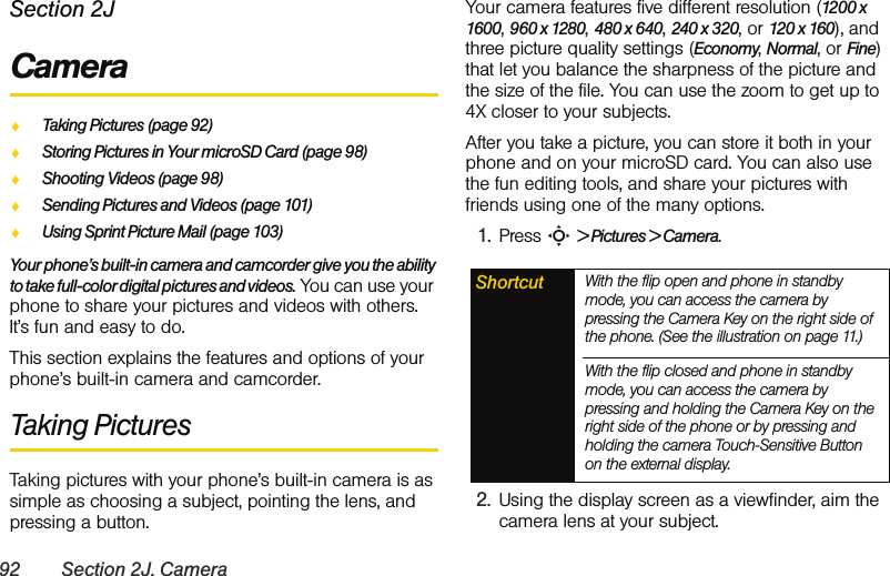 92 Section 2J. CameraSection 2JCameraࡗTaking Pictures (page 92)ࡗStoring Pictures in Your microSD Card (page 98)ࡗShooting Videos (page 98)ࡗSending Pictures and Videos (page 101)ࡗUsing Sprint Picture Mail (page 103)Your phone’s built-in camera and camcorder give you the ability to take full-color digital pictures and videos. You can use your phone to share your pictures and videos with others. It’s fun and easy to do.This section explains the features and options of your phone’s built-in camera and camcorder.Taking PicturesTaking pictures with your phone’s built-in camera is as simple as choosing a subject, pointing the lens, and pressing a button. Your camera features five different resolution (1200 x 1600, 960 x 1280, 480 x 640, 240 x 320, or 120 x 160), and three picture quality settings (Economy, Normal, or Fine) that let you balance the sharpness of the picture and the size of the file. You can use the zoom to get up to 4X closer to your subjects.After you take a picture, you can store it both in your phone and on your microSD card. You can also use the fun editing tools, and share your pictures with friends using one of the many options. 1. Press S &gt; Pictures &gt; Camera. 2. Using the display screen as a viewfinder, aim the camera lens at your subject.Shortcut With the flip open and phone in standby mode, you can access the camera by pressing the Camera Key on the right side of the phone. (See the illustration on page 11.) With the flip closed and phone in standby mode, you can access the camera by pressing and holding the Camera Key on the right side of the phone or by pressing and holding the camera Touch-Sensitive Button on the external display.