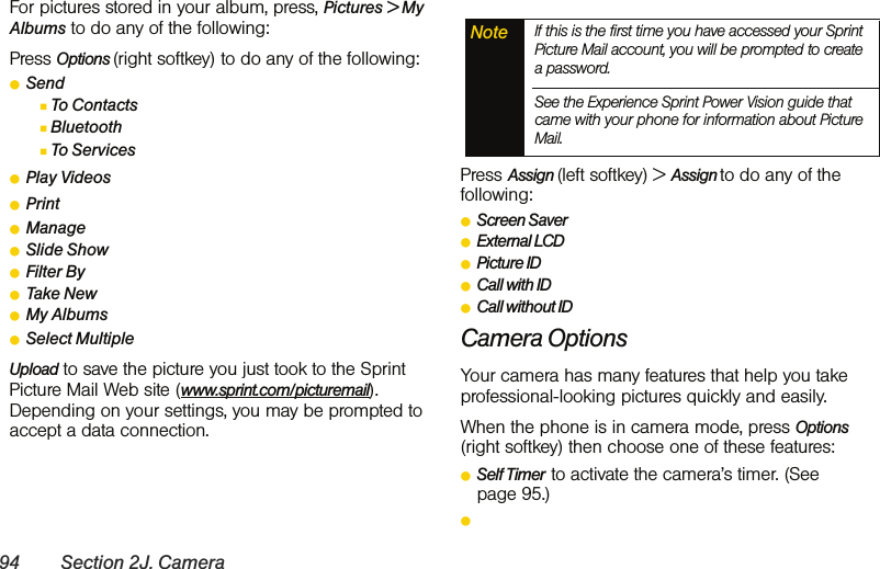 94 Section 2J. CameraFor pictures stored in your album, press, Pictures &gt; My Albums to do any of the following:Press Options (right softkey) to do any of the following: ⅷSendⅢTo ContactsⅢBluetoothⅢTo ServicesⅷPlay VideosⅷPrintⅷManageⅷSlide ShowⅷFilter ByⅷTake NewⅷMy AlbumsⅷSelect MultipleUpload to save the picture you just took to the Sprint Picture Mail Web site (www.sprint.com/picturemail). Depending on your settings, you may be prompted to accept a data connection.Press Assign (left softkey) &gt; Assign to do any of the following:ⅷScreen SaverⅷExternal LCDⅷPicture IDⅷCall with IDⅷCall without IDCamera Options Your camera has many features that help you take professional-looking pictures quickly and easily. When the phone is in camera mode, press Options (right softkey) then choose one of these features:ⅷSelf Timer  to activate the camera’s timer. (See page 95.)ⅷNote If this is the first time you have accessed your Sprint Picture Mail account, you will be prompted to create a password. See the Experience Sprint Power Vision guide that came with your phone for information about Picture Mail.