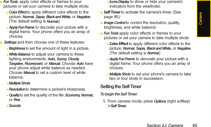 CameraSection 2J. Camera 95ⅷFun Tools  apply color effects or frames to your pictures or set your camera to take multiple shots:ⅢColor Effect to apply different color effects to the picture: Normal, Sepia, Black and White, or Negative. (The default setting is Normal.)ⅢApply Fun Frame to decorate your picture with a digital frame. Your phone offers you an array of choices.ⅷ Settings and then choose one of these features:ⅢBrightness to set the amount of light in a picture.ⅢWhite Balance to adjust your camera to these lighting environments: Auto, Sunny, Cloudy, Tungsten, Fluorescent, or Manual. Choose Auto have your phone adjust white balance as needed. Choose Manual to set a custom level of white balance.ⅢMultiple Shots ⅢResolution to determine a picture’s sharpness.ⅢQuality to set the quality of the file: Economy, Normal, or Fine.ⅢSounds ⅢIcons Display to show or hide your camera’s indicators from the viewfinder.ⅷSelf Timer to activate the camera’s timer. (See page 95.)ⅷImage Control to control the resolution, quality, brightness, and white balance: ⅷFun Tools apply color effects or frames to your pictures or set your camera to take multiple shots:ⅢColor Effect to apply different color effects to the picture: Normal, Sepia, Black and White, or Negative. (The default setting is Normal.)ⅢApply Fun Frame to decorate your picture with a digital frame. Your phone offers you an array of choices.ⅢMultiple Shots to set your phone’s camera to take two or four shots in succession.Setting the Self TimerTo begin the Self Timer:1. From camera mode, press Options (right softkey) &gt; Self Timer.
