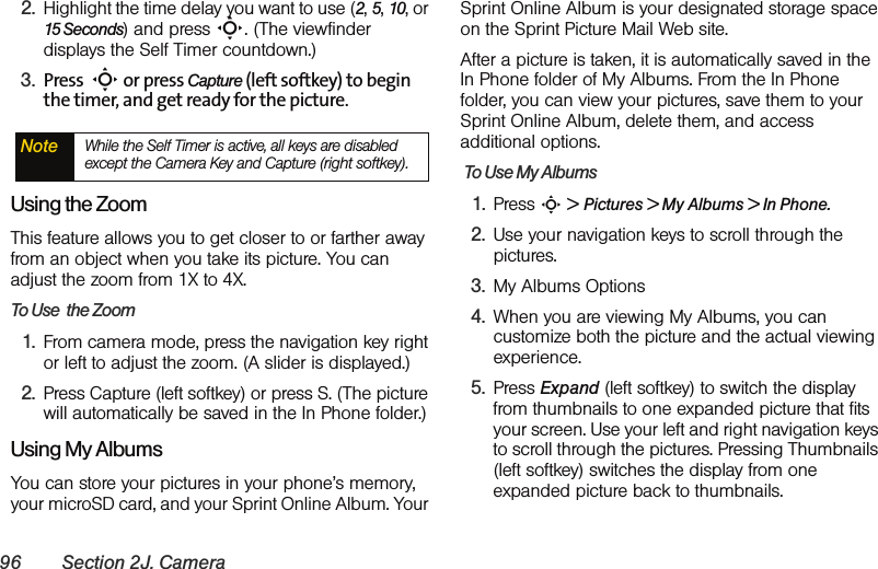 96 Section 2J. Camera2. Highlight the time delay you want to use (2, 5, 10, or 15 Seconds) and press S. (The viewfinder displays the Self Timer countdown.)3. Press  S or press Capture (left softkey) to begin the timer, and get ready for the picture.Using the ZoomThis feature allows you to get closer to or farther away from an object when you take its picture. You can adjust the zoom from 1X to 4X.To Use  the Zoom1. From camera mode, press the navigation key right or left to adjust the zoom. (A slider is displayed.)2. Press Capture (left softkey) or press S. (The picture will automatically be saved in the In Phone folder.)Using My AlbumsYou can store your pictures in your phone’s memory, your microSD card, and your Sprint Online Album. Your Sprint Online Album is your designated storage space on the Sprint Picture Mail Web site. After a picture is taken, it is automatically saved in the In Phone folder of My Albums. From the In Phone folder, you can view your pictures, save them to your Sprint Online Album, delete them, and access additional options. To Use My Albums1. Press S &gt; Pictures &gt; My Albums &gt; In Phone.2. Use your navigation keys to scroll through the pictures.3. My Albums Options4. When you are viewing My Albums, you can customize both the picture and the actual viewing experience. 5. Press Expand (left softkey) to switch the display from thumbnails to one expanded picture that fits your screen. Use your left and right navigation keys to scroll through the pictures. Pressing Thumbnails (left softkey) switches the display from one expanded picture back to thumbnails. Note While the Self Timer is active, all keys are disabled except the Camera Key and Capture (right softkey). 