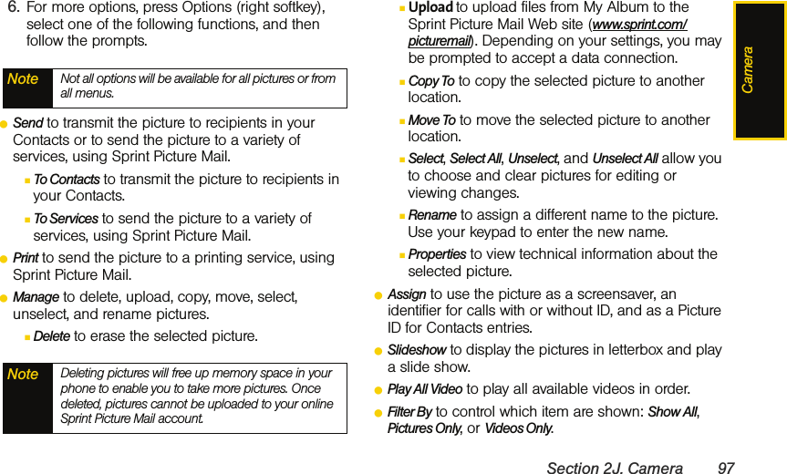 CameraSection 2J. Camera 976. For more options, press Options (right softkey), select one of the following functions, and then follow the prompts. ⅷSend to transmit the picture to recipients in your Contacts or to send the picture to a variety of services, using Sprint Picture Mail. ⅢTo Contacts to transmit the picture to recipients in your Contacts. ⅢTo Services to send the picture to a variety of services, using Sprint Picture Mail. ⅷPrint to send the picture to a printing service, using Sprint Picture Mail. ⅷManage to delete, upload, copy, move, select, unselect, and rename pictures. ⅢDelete to erase the selected picture.ⅢUpload to upload files from My Album to the Sprint Picture Mail Web site (www.sprint.com/picturemail). Depending on your settings, you may be prompted to accept a data connection.ⅢCopy To to copy the selected picture to another location. ⅢMove To to move the selected picture to another location.ⅢSelect, Select All, Unselect, and Unselect All allow you to choose and clear pictures for editing or viewing changes. ⅢRename to assign a different name to the picture. Use your keypad to enter the new name. ⅢProperties to view technical information about the selected picture.ⅷAssign to use the picture as a screensaver, an identifier for calls with or without ID, and as a Picture ID for Contacts entries.ⅷSlideshow to display the pictures in letterbox and play a slide show.   ⅷPlay All Video to play all available videos in order. ⅷFilter By to control which item are shown: Show All, Pictures Only, or Videos Only. Note Not all options will be available for all pictures or from all menus.Note Deleting pictures will free up memory space in your phone to enable you to take more pictures. Once deleted, pictures cannot be uploaded to your online Sprint Picture Mail account.
