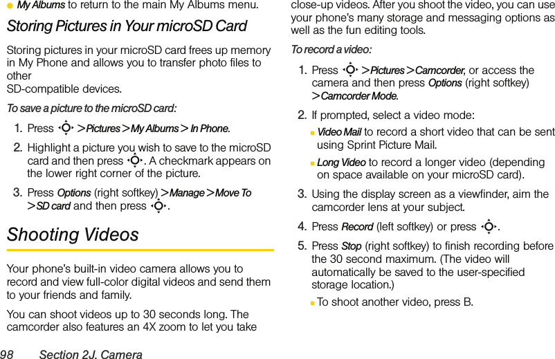 98 Section 2J. CameraⅷMy Albums to return to the main My Albums menu. Storing Pictures in Your microSD CardStoring pictures in your microSD card frees up memory in My Phone and allows you to transfer photo files to other SD-compatible devices. To save a picture to the microSD card:1. Press S &gt; Pictures &gt; My Albums &gt; In Phone.2. Highlight a picture you wish to save to the microSD card and then press S. A checkmark appears on the lower right corner of the picture.3. Press Options (right softkey) &gt; Manage &gt; Move To &gt; SD card and then press S.Shooting VideosYour phone’s built-in video camera allows you to record and view full-color digital videos and send them to your friends and family.You can shoot videos up to 30 seconds long. The camcorder also features an 4X zoom to let you take close-up videos. After you shoot the video, you can use your phone’s many storage and messaging options as well as the fun editing tools. To record a video:1. Press S &gt; Pictures &gt; Camcorder, or access the camera and then press Options (right softkey) &gt; Camcorder Mode. 2. If prompted, select a video mode:ⅢVideo Mail to record a short video that can be sent using Sprint Picture Mail.ⅢLong Video to record a longer video (depending on space available on your microSD card).3. Using the display screen as a viewfinder, aim the camcorder lens at your subject.4. Press Record (left softkey) or press S. 5. Press Stop (right softkey) to finish recording before the 30 second maximum. (The video will automatically be saved to the user-specified storage location.) ⅢTo shoot another video, press B.