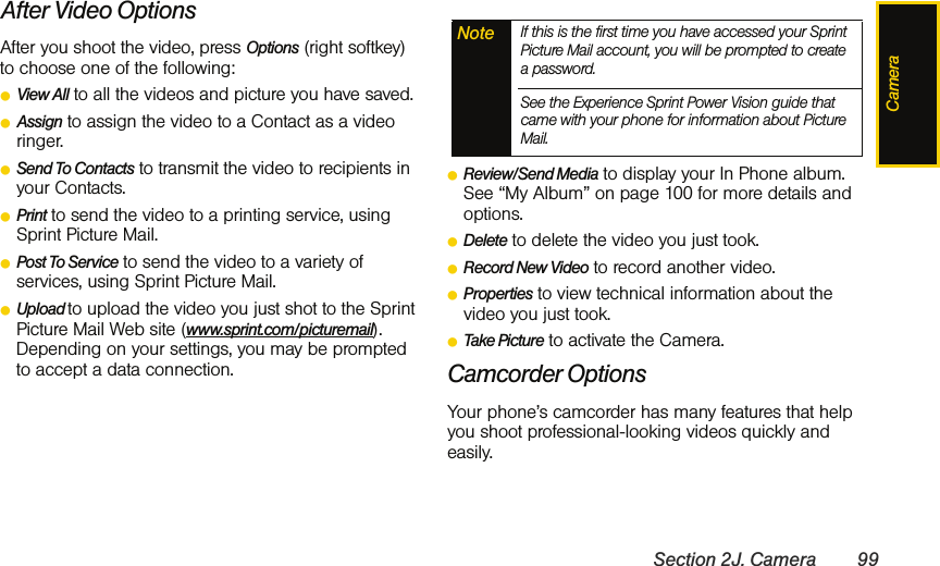 CameraSection 2J. Camera 99After Video OptionsAfter you shoot the video, press Options (right softkey) to choose one of the following:ⅷView All to all the videos and picture you have saved.ⅷAssign to assign the video to a Contact as a video ringer.ⅷSend To Contacts to transmit the video to recipients in your Contacts. ⅷPrint to send the video to a printing service, using Sprint Picture Mail. ⅷPost To Service to send the video to a variety of services, using Sprint Picture Mail. ⅷUpload to upload the video you just shot to the Sprint Picture Mail Web site (www.sprint.com/picturemail). Depending on your settings, you may be prompted to accept a data connection.ⅷReview/Send Media to display your In Phone album. See “My Album” on page 100 for more details and options. ⅷDelete to delete the video you just took.ⅷRecord New Video to record another video.ⅷProperties to view technical information about the video you just took.ⅷTake Picture to activate the Camera. Camcorder OptionsYour phone’s camcorder has many features that help you shoot professional-looking videos quickly and easily. Note If this is the first time you have accessed your Sprint Picture Mail account, you will be prompted to create a password. See the Experience Sprint Power Vision guide that came with your phone for information about Picture Mail.