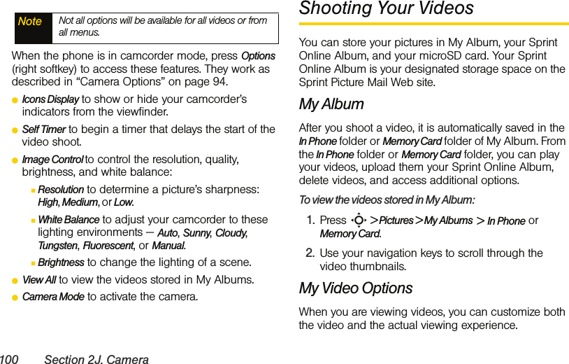 100 Section 2J. CameraWhen the phone is in camcorder mode, press Options (right softkey) to access these features. They work as described in “Camera Options” on page 94.ⅷIcons Display to show or hide your camcorder’s indicators from the viewfinder.ⅷSelf Timer to begin a timer that delays the start of the video shoot.ⅷImage Control to control the resolution, quality, brightness, and white balance:ⅢResolution to determine a picture’s sharpness: High, Medium, or Low.ⅢWhite Balance to adjust your camcorder to these lighting environments — Auto, Sunny, Cloudy, Tungsten, Fluorescent, or Manual.ⅢBrightness to change the lighting of a scene. ⅷView All to view the videos stored in My Albums. ⅷCamera Mode to activate the camera. Shooting Your VideosYou can store your pictures in My Album, your Sprint Online Album, and your microSD card. Your Sprint Online Album is your designated storage space on the Sprint Picture Mail Web site. My AlbumAfter you shoot a video, it is automatically saved in the In Phone folder or Memory Card folder of My Album. From the In Phone folder or Memory Card folder, you can play your videos, upload them your Sprint Online Album, delete videos, and access additional options.To view the videos stored in My Album:1. Press S &gt; Pictures &gt; My Albums  &gt;  In Phone or Memory Card.2. Use your navigation keys to scroll through the video thumbnails.My Video OptionsWhen you are viewing videos, you can customize both the video and the actual viewing experience. Note Not all options will be available for all videos or from all menus.