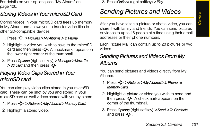 CameraSection 2J. Camera 101For details on your options, see “My Album” on page 100.Storing Videos in Your microSD CardStoring videos in your microSD card frees up memory in My Album and allows you to transfer video files to other SD-compatible devices. 1. Press S &gt; Pictures &gt; My Albums &gt; In Phone.2. Highlight a video you wish to save to the microSD card and then press S. A checkmark appears on the lower right corner of the thumbnail.3. Press Options (right softkey) &gt; Manager &gt; Move To &gt; SD card and then press S.Playing Video Clips Stored in Your microSD cardYou can also play video clips stored in you microSD card. These can be shot by you and stored in your microSD card as well videos shared with you by others. 1. Press S &gt; Pictures &gt; My Albums &gt; Memory Card.2. Highlight a stored video.3. Press Options (right softkey) &gt; Play.Sending Pictures and VideosAfter you have taken a picture or shot a video, you can share it with family and friends. You can send pictures or videos to up to 16 people at a time using their email addresses or their phone numbers. Each Picture Mail can contain up to 28 pictures or two videos.Sending Pictures and Videos From My AlbumsYou can send pictures and videos directly from My Albums. 1. Press S &gt; Pictures &gt; My Albums &gt; In Phone or Memory Card.2. Highlight a picture or video you wish to send and then press S. A checkmark appears on the corner of the thumbnail.3. Press Options (right softkey) &gt; Send &gt; To Contacts and press S.