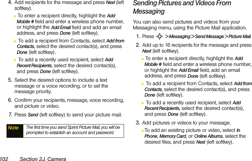 102 Section 2J. Camera4. Add recipients for the message and press Next (left softkey).Ⅲ To enter a recipient directly, highlight the Add Mobile # field and enter a wireless phone number, or highlight the Add Email field and add an email address, and press Done (left softkey).Ⅲ To add a recipient from Contacts, select Add from Contacts, select the desired contact(s), and press Done (left softkey).Ⅲ To add a recently used recipient, select Add Recent Recipients, select the desired contact(s), and press Done (left softkey).5. Select the desired options to include a text message or a voice recording, or to set the message priority.6. Confirm your recipients, message, voice recording, and picture or video.7. Press Send (left softkey) to send your picture mail.Sending Pictures and Videos From MessagingYou can also send pictures and videos from your Messaging menu, using the Picture Mail application.1. Press S &gt; Messaging &gt; Send Message &gt; Picture Mail.2. Add up to 16 recipients for the message and press Next (left softkey).Ⅲ To enter a recipient directly, highlight the Add Mobile # field and enter a wireless phone number, or highlight the Add Email field, add an email address, and press Done (left softkey).Ⅲ To add a recipient from Contacts, select Add from Contacts, select the desired contact(s), and press Done (left softkey).Ⅲ To add a recently used recipient, select Add Recent Recipients, select the desired contact(s), and press Done (left softkey).3. Add pictures or videos to your message.ⅢTo add an existing picture or video, select In Phone, Memory Card, or Online Albums, select the desired files, and press Next (left softkey).Note The first time you send Sprint Picture Mail, you will be prompted to establish an account and password. 