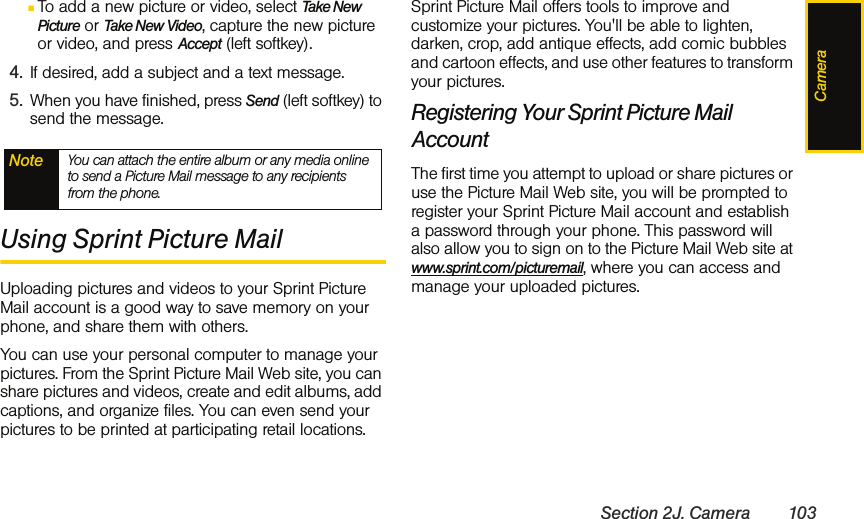 CameraSection 2J. Camera 103ⅢTo add a new picture or video, select Take New Picture or Take New Video, capture the new picture or video, and press Accept (left softkey).4. If desired, add a subject and a text message.5. When you have finished, press Send (left softkey) to send the message.Using Sprint Picture MailUploading pictures and videos to your Sprint Picture Mail account is a good way to save memory on your phone, and share them with others.You can use your personal computer to manage your pictures. From the Sprint Picture Mail Web site, you can share pictures and videos, create and edit albums, add captions, and organize files. You can even send your pictures to be printed at participating retail locations. Sprint Picture Mail offers tools to improve and customize your pictures. You&apos;ll be able to lighten, darken, crop, add antique effects, add comic bubbles and cartoon effects, and use other features to transform your pictures. Registering Your Sprint Picture Mail AccountThe first time you attempt to upload or share pictures or use the Picture Mail Web site, you will be prompted to register your Sprint Picture Mail account and establish a password through your phone. This password will also allow you to sign on to the Picture Mail Web site at www.sprint.com/picturemail, where you can access and manage your uploaded pictures.Note You can attach the entire album or any media online to send a Picture Mail message to any recipients from the phone.