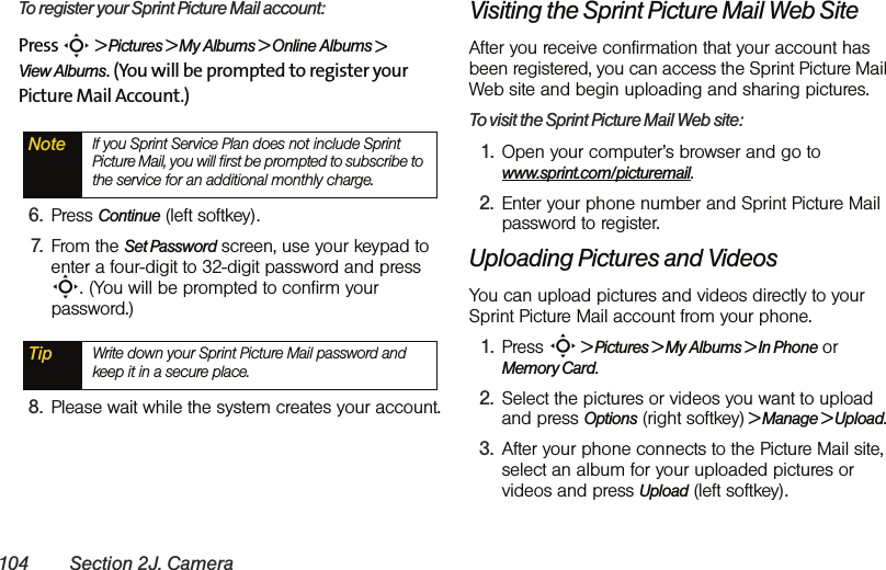 104 Section 2J. CameraTo register your Sprint Picture Mail account:Press S &gt; Pictures &gt; My Albums &gt; Online Albums &gt;  View Albums. (You will be prompted to register your Picture Mail Account.)6. Press Continue (left softkey).7. From the Set Password screen, use your keypad to enter a four-digit to 32-digit password and press S. (You will be prompted to confirm your password.)8. Please wait while the system creates your account.Visiting the Sprint Picture Mail Web SiteAfter you receive confirmation that your account has been registered, you can access the Sprint Picture Mail Web site and begin uploading and sharing pictures. To visit the Sprint Picture Mail Web site:1. Open your computer’s browser and go to www.sprint.com/picturemail.2. Enter your phone number and Sprint Picture Mail password to register. Uploading Pictures and VideosYou can upload pictures and videos directly to your Sprint Picture Mail account from your phone. 1. Press S &gt; Pictures &gt; My Albums &gt; In Phone or Memory Card.2. Select the pictures or videos you want to upload and press Options (right softkey) &gt; Manage &gt; Upload.3. After your phone connects to the Picture Mail site, select an album for your uploaded pictures or videos and press Upload (left softkey). Note If you Sprint Service Plan does not include Sprint Picture Mail, you will first be prompted to subscribe to the service for an additional monthly charge.Tip Write down your Sprint Picture Mail password and keep it in a secure place.