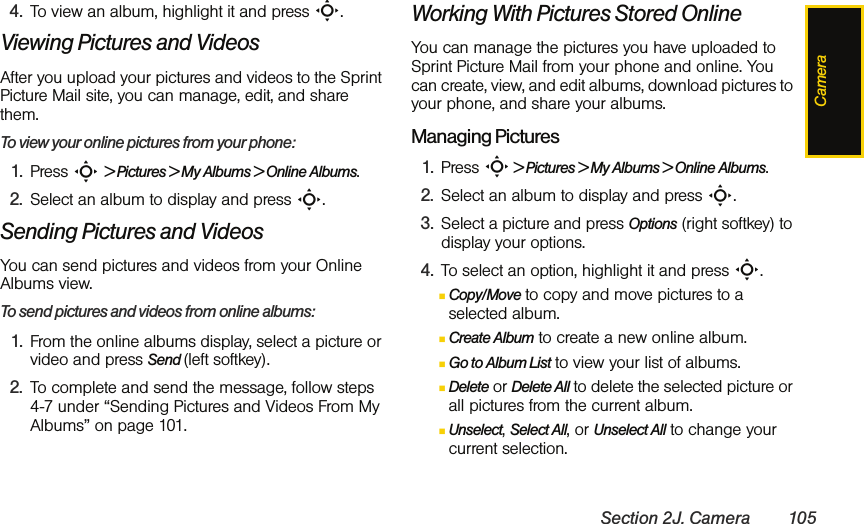 CameraSection 2J. Camera 1054. To view an album, highlight it and press S.Viewing Pictures and VideosAfter you upload your pictures and videos to the Sprint Picture Mail site, you can manage, edit, and share them. To view your online pictures from your phone:1. Press S &gt; Pictures &gt; My Albums &gt; Online Albums. 2. Select an album to display and press S.Sending Pictures and VideosYou can send pictures and videos from your Online Albums view.To send pictures and videos from online albums:1. From the online albums display, select a picture or video and press Send (left softkey).2. To complete and send the message, follow steps 4-7 under “Sending Pictures and Videos From My Albums” on page 101.Working With Pictures Stored OnlineYou can manage the pictures you have uploaded to Sprint Picture Mail from your phone and online. You can create, view, and edit albums, download pictures to your phone, and share your albums.Managing Pictures1. Press S &gt; Pictures &gt; My Albums &gt; Online Albums. 2. Select an album to display and press S.3. Select a picture and press Options (right softkey) to display your options.4. To select an option, highlight it and press S.ⅢCopy/Move to copy and move pictures to a selected album.ⅢCreate Album to create a new online album.ⅢGo to Album List to view your list of albums.ⅢDelete or Delete All to delete the selected picture or all pictures from the current album.ⅢUnselect, Select All, or Unselect All to change your current selection.