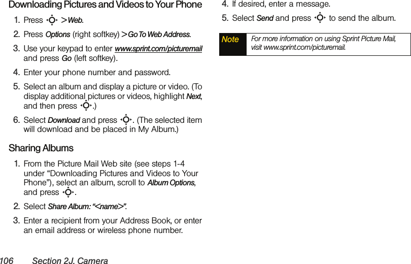106 Section 2J. CameraDownloading Pictures and Videos to Your Phone1. Press S &gt; Web. 2. Press Options (right softkey) &gt; Go To Web Address. 3. Use your keypad to enter www.sprint.com/picturemail and press Go (left softkey).4. Enter your phone number and password. 5. Select an album and display a picture or video. (To display additional pictures or videos, highlight Next, and then press S.) 6. Select Download and press S. (The selected item will download and be placed in My Album.)Sharing Albums1. From the Picture Mail Web site (see steps 1-4 under “Downloading Pictures and Videos to Your Phone”), select an album, scroll to Album Options, and press S.2. Select Share Album: “&lt;name&gt;”.3. Enter a recipient from your Address Book, or enter an email address or wireless phone number.4. If desired, enter a message.5. Select Send and press S to send the album.Note For more information on using Sprint Picture Mail, visit www.sprint.com/picturemail.