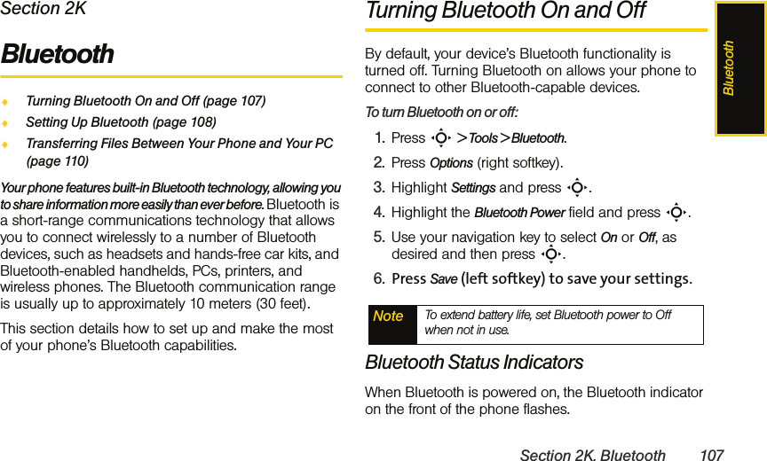 BluetoothSection 2K. Bluetooth 107Section 2KBluetoothࡗTurning Bluetooth On and Off (page 107)ࡗSetting Up Bluetooth (page 108)ࡗTransferring Files Between Your Phone and Your PC (page 110)Your phone features built-in Bluetooth technology, allowing you to share information more easily than ever before. Bluetooth is a short-range communications technology that allows you to connect wirelessly to a number of Bluetooth devices, such as headsets and hands-free car kits, and Bluetooth-enabled handhelds, PCs, printers, and wireless phones. The Bluetooth communication range is usually up to approximately 10 meters (30 feet).This section details how to set up and make the most of your phone’s Bluetooth capabilities.Turning Bluetooth On and OffBy default, your device’s Bluetooth functionality is turned off. Turning Bluetooth on allows your phone to connect to other Bluetooth-capable devices.To turn Bluetooth on or off:1. Press S &gt; Tools &gt; Bluetooth. 2. Press Options (right softkey).3. Highlight Settings and press S.4. Highlight the Bluetooth Power field and press S. 5. Use your navigation key to select On or Off, as desired and then press S.6. Press Save (left softkey) to save your settings.Bluetooth Status IndicatorsWhen Bluetooth is powered on, the Bluetooth indicator on the front of the phone flashes.Note To extend battery life, set Bluetooth power to Off when not in use. 