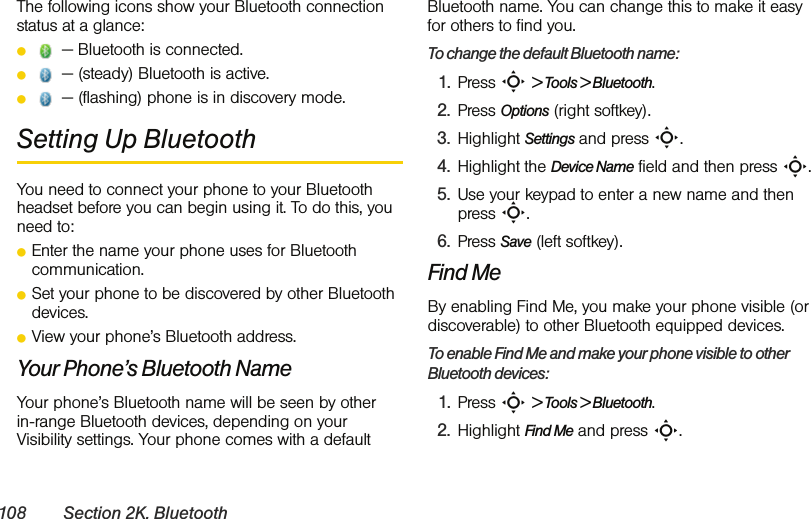 108 Section 2K. BluetoothThe following icons show your Bluetooth connection status at a glance:ⅷ — Bluetooth is connected.ⅷ — (steady) Bluetooth is active. ⅷ — (flashing) phone is in discovery mode.Setting Up BluetoothYou need to connect your phone to your Bluetooth headset before you can begin using it. To do this, you need to:ⅷEnter the name your phone uses for Bluetooth communication.ⅷSet your phone to be discovered by other Bluetooth devices.ⅷView your phone’s Bluetooth address.Your Phone’s Bluetooth NameYour phone’s Bluetooth name will be seen by other  in-range Bluetooth devices, depending on your Visibility settings. Your phone comes with a default Bluetooth name. You can change this to make it easy for others to find you.To change the default Bluetooth name:1. Press S &gt; Tools &gt; Bluetooth.2. Press Options (right softkey).3. Highlight Settings and press S.4. Highlight the Device Name field and then press S.5. Use your keypad to enter a new name and then  press S.6. Press Save (left softkey).Find MeBy enabling Find Me, you make your phone visible (or discoverable) to other Bluetooth equipped devices. To enable Find Me and make your phone visible to other Bluetooth devices:1. Press S &gt; Tools &gt; Bluetooth.2. Highlight Find Me and press S.