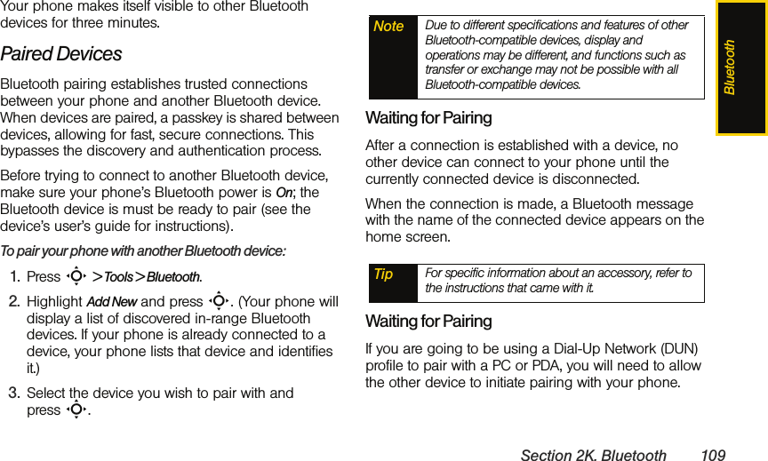 BluetoothSection 2K. Bluetooth 109Your phone makes itself visible to other Bluetooth devices for three minutes. Paired DevicesBluetooth pairing establishes trusted connections between your phone and another Bluetooth device. When devices are paired, a passkey is shared between devices, allowing for fast, secure connections. This bypasses the discovery and authentication process.Before trying to connect to another Bluetooth device, make sure your phone’s Bluetooth power is On; the Bluetooth device is must be ready to pair (see the device’s user’s guide for instructions). To pair your phone with another Bluetooth device:1. Press S &gt; Tools &gt; Bluetooth.2. Highlight Add New and press S. (Your phone will display a list of discovered in-range Bluetooth devices. If your phone is already connected to a device, your phone lists that device and identifies it.)3. Select the device you wish to pair with and press S.Waiting for PairingAfter a connection is established with a device, no other device can connect to your phone until the currently connected device is disconnected. When the connection is made, a Bluetooth message with the name of the connected device appears on the home screen.Waiting for PairingIf you are going to be using a Dial-Up Network (DUN) profile to pair with a PC or PDA, you will need to allow the other device to initiate pairing with your phone.Note Due to different specifications and features of other Bluetooth-compatible devices, display and operations may be different, and functions such as transfer or exchange may not be possible with all Bluetooth-compatible devices.Tip For specific information about an accessory, refer to the instructions that came with it.