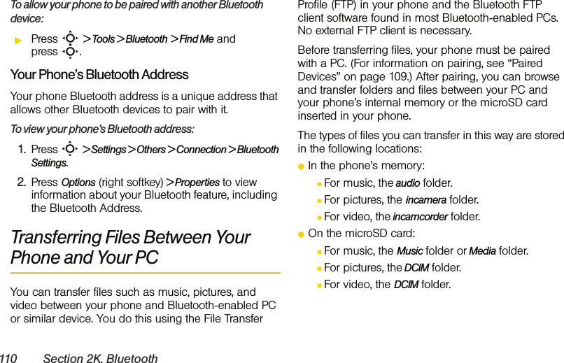 110 Section 2K. BluetoothTo allow your phone to be paired with another Bluetooth device:ᮣPress S &gt; Tools &gt; Bluetooth &gt; Find Me and press S.Your Phone’s Bluetooth AddressYour phone Bluetooth address is a unique address that allows other Bluetooth devices to pair with it. To view your phone’s Bluetooth address:1. Press S &gt; Settings &gt; Others &gt; Connection &gt; Bluetooth Settings.2. Press Options (right softkey) &gt; Properties to view information about your Bluetooth feature, including the Bluetooth Address.Transferring Files Between Your Phone and Your PCYou can transfer files such as music, pictures, and video between your phone and Bluetooth-enabled PC or similar device. You do this using the File Transfer Profile (FTP) in your phone and the Bluetooth FTP client software found in most Bluetooth-enabled PCs. No external FTP client is necessary.Before transferring files, your phone must be paired with a PC. (For information on pairing, see “Paired Devices” on page 109.) After pairing, you can browse and transfer folders and files between your PC and your phone’s internal memory or the microSD card inserted in your phone.The types of files you can transfer in this way are stored in the following locations:ⅷIn the phone’s memory:ⅢFor music, the audio folder.ⅢFor pictures, the incamera folder.ⅢFor video, the incamcorder folder.ⅷOn the microSD card:ⅢFor music, the Music folder or Media folder.ⅢFor pictures, the DCIM folder.ⅢFor video, the DCIM folder.
