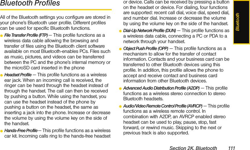 BluetoothSection 2K. Bluetooth 111Bluetooth ProfilesAll of the Bluetooth settings you configure are stored in your phone’s Bluetooth user profile. Different profiles can be used for specific Bluetooth functions.ⅷFile Transfer Profile (FTP) — This profile functions as a wireless data cable allowing the browsing and transfer of files using the Bluetooth client software available on most Bluetooth-enables PCs. Files such as music, pictures, and videos can be transferred between the PC and the phone’s internal memory or the microSD card inserted in the phoneⅷHeadset Profile — This profile functions as a wireless ear jack. When an incoming call is received, the ringer can be heard through the headset instead of through the handset. The call can then be received by pushing a button. While using the handset, you can use the headset instead of the phone by pushing a button on the headset, the same as inserting a jack into the phone. Increase or decrease the volume by using the volume key on the side of the handset.ⅷHands-Free Profile — This profile functions as a wireless car kit. Incoming calls ring to the hands-free headset or device. Calls can be received by pressing a button on the headset or device. For dialing, four functions are supported: recent call dial, voice dial, speed dial, and number dial. Increase or decrease the volume by using the volume key on the side of the handset.ⅷDial-Up Network Profile (DUN) — This profile functions as a wireless data cable, connecting a PC or PDA to a network through your handset.ⅷObject Push Profile (OPP) — This profile functions as a mechanism to allow for the transfer of contact information. Contacts and your business card can be transferred to other Bluetooth devices using this profile. In addition, this profile allows the phone to accept and receive contact and business card information from other Bluetooth devices. ⅷAdvanced Audio Distribution Profile (A2DP) — This profile functions as a wireless stereo connection to stereo Bluetooth headsets. ⅷAudio/Video Remote Control Profile (AVRCP) — This profile functions as a wireless remote control. In combination with A2DP, an AVRCP enabled stereo headset can be used to play, pause, stop, fast forward, or rewind music. Skipping to the next or previous track is also supported.