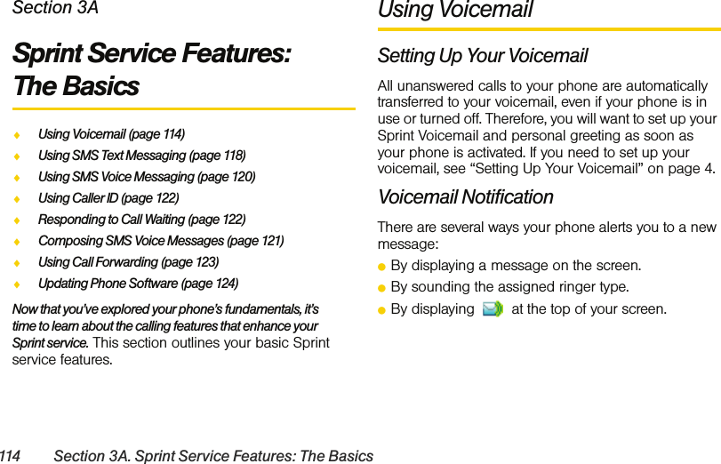 114 Section 3A. Sprint Service Features: The BasicsSection 3ASprint Service Features:  The BasicsࡗUsing Voicemail (page 114)ࡗUsing SMS Text Messaging (page 118)ࡗUsing SMS Voice Messaging (page 120)ࡗUsing Caller ID (page 122)ࡗResponding to Call Waiting (page 122)ࡗComposing SMS Voice Messages (page 121)ࡗUsing Call Forwarding (page 123)ࡗUpdating Phone Software (page 124)Now that you’ve explored your phone’s fundamentals, it’s time to learn about the calling features that enhance your Sprint service. This section outlines your basic Sprint service features.Using VoicemailSetting Up Your VoicemailAll unanswered calls to your phone are automatically transferred to your voicemail, even if your phone is in use or turned off. Therefore, you will want to set up your Sprint Voicemail and personal greeting as soon as your phone is activated. If you need to set up your voicemail, see “Setting Up Your Voicemail” on page 4.Voicemail NotificationThere are several ways your phone alerts you to a new message:ⅷBy displaying a message on the screen.ⅷBy sounding the assigned ringer type.ⅷBy displaying   at the top of your screen.