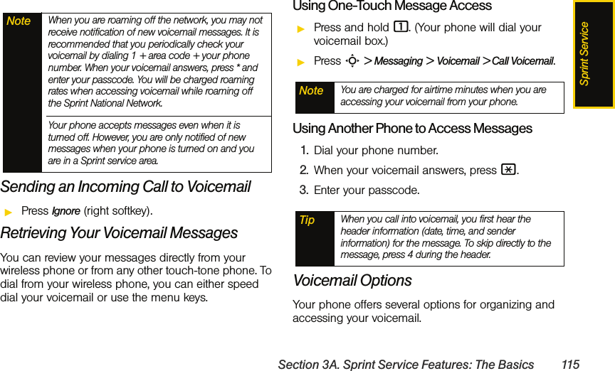 Sprint ServiceSection 3A. Sprint Service Features: The Basics 115Sending an Incoming Call to VoicemailᮣPress Ignore (right softkey).Retrieving Your Voicemail MessagesYou can review your messages directly from your wireless phone or from any other touch-tone phone. To dial from your wireless phone, you can either speed dial your voicemail or use the menu keys.Using One-Touch Message AccessᮣPress and hold 1. (Your phone will dial your voicemail box.)ᮣPress S &gt; Messaging &gt; Voicemail &gt; Call Voicemail.Using Another Phone to Access Messages1. Dial your phone number.2. When your voicemail answers, press *.3. Enter your passcode.Voicemail OptionsYour phone offers several options for organizing and accessing your voicemail.Note When you are roaming off the network, you may not receive notification of new voicemail messages. It is recommended that you periodically check your voicemail by dialing 1 + area code + your phone number. When your voicemail answers, press * and enter your passcode. You will be charged roaming rates when accessing voicemail while roaming off the Sprint National Network.Your phone accepts messages even when it is turned off. However, you are only notified of new messages when your phone is turned on and you are in a Sprint service area.Note You are charged for airtime minutes when you are accessing your voicemail from your phone.Tip When you call into voicemail, you first hear the header information (date, time, and sender information) for the message. To skip directly to the message, press 4 during the header.