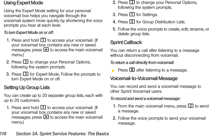 116 Section 3A. Sprint Service Features: The BasicsUsing Expert ModeUsing the Expert Mode setting for your personal voicemail box helps you navigate through the voicemail system more quickly by shortening the voice prompts you hear at each level.To turn Expert Mode on or off:1. Press and hold 1 to access your voicemail. (If your voicemail box contains any new or saved messages, press * to access the main voicemail menu.)2. Press 3 to change your Personal Options, following the system prompts.3. Press 3 for Expert Mode. Follow the prompts to turn Expert Mode on or off. Setting Up Group ListsYou can create up to 20 separate group lists, each with up to 20 customers.1. Press and hold 1 to access your voicemail. (If your voicemail box contains any new or saved messages, press * to access the main voicemail menu.)2. Press 3 to change your Personal Options, following the system prompts.3. Press 1 for Settings.4. Press 5 for Group Distribution Lists.5. Follow the voice prompts to create, edit, rename, or delete group lists.Sprint CallbackYou can return a call after listening to a message without disconnecting from voicemail.To return a call directly from voicemail:ᮣPress 8 after listening to a message. Voicemail-to-Voicemail MessageYou can record and send a voicemail message to other Sprint Voicemail users.To record and send a voicemail message:1. From the main voicemail menu, press 2 to send a message.2. Follow the voice prompts to send your voicemail message.