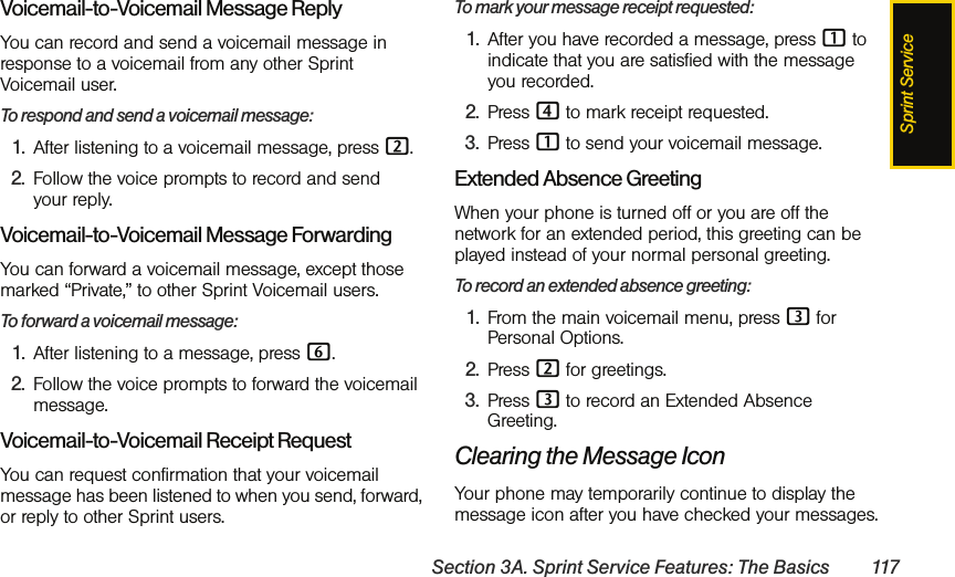 Sprint ServiceSection 3A. Sprint Service Features: The Basics 117Voicemail-to-Voicemail Message ReplyYou can record and send a voicemail message in response to a voicemail from any other Sprint Voicemail user.To respond and send a voicemail message:1. After listening to a voicemail message, press 2.2. Follow the voice prompts to record and send your reply.Voicemail-to-Voicemail Message ForwardingYou can forward a voicemail message, except those marked “Private,” to other Sprint Voicemail users.To forward a voicemail message:1. After listening to a message, press 6.2. Follow the voice prompts to forward the voicemail message.Voicemail-to-Voicemail Receipt RequestYou can request confirmation that your voicemail message has been listened to when you send, forward, or reply to other Sprint users.To mark your message receipt requested:1. After you have recorded a message, press 1 to indicate that you are satisfied with the message you recorded.2. Press 4 to mark receipt requested.3. Press 1 to send your voicemail message.Extended Absence GreetingWhen your phone is turned off or you are off the network for an extended period, this greeting can be played instead of your normal personal greeting.To record an extended absence greeting:1. From the main voicemail menu, press 3 for Personal Options.2. Press 2 for greetings.3. Press 3 to record an Extended Absence Greeting.Clearing the Message IconYour phone may temporarily continue to display the message icon after you have checked your messages.