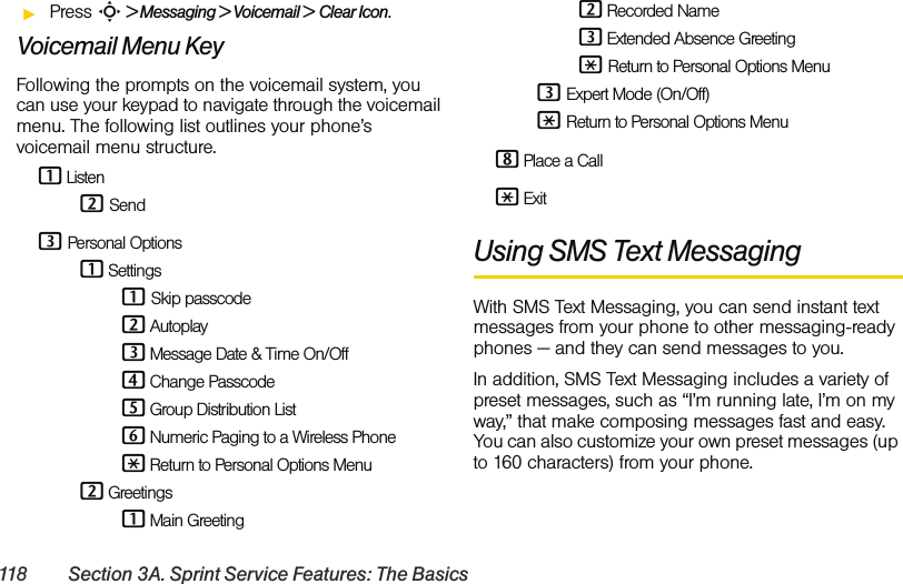 118 Section 3A. Sprint Service Features: The BasicsᮣPress S &gt; Messaging &gt; Voicemail &gt; Clear Icon.Voicemail Menu KeyFollowing the prompts on the voicemail system, you can use your keypad to navigate through the voicemail menu. The following list outlines your phone’s voicemail menu structure.1 Listen 2 Send 3 Personal Options 1 Settings 1 Skip passcode 2 Autoplay 3 Message Date &amp; Time On/Off 4 Change Passcode 5 Group Distribution List 6 Numeric Paging to a Wireless Phone * Return to Personal Options Menu 2 Greetings 1 Main Greeting 2 Recorded Name 3 Extended Absence Greeting * Return to Personal Options Menu 3 Expert Mode (On/Off) * Return to Personal Options Menu8 Place a Call* ExitUsing SMS Text MessagingWith SMS Text Messaging, you can send instant text messages from your phone to other messaging-ready phones — and they can send messages to you. In addition, SMS Text Messaging includes a variety of preset messages, such as “I’m running late, I’m on my way,” that make composing messages fast and easy. You can also customize your own preset messages (up to 160 characters) from your phone.