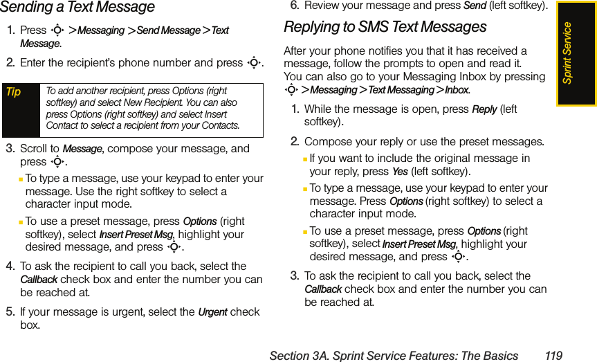 Sprint ServiceSection 3A. Sprint Service Features: The Basics 119Sending a Text Message1. Press S &gt; Messaging &gt; Send Message &gt; Text Message. 2. Enter the recipient’s phone number and press S.3. Scroll to Message, compose your message, and press S.ⅢTo type a message, use your keypad to enter your message. Use the right softkey to select a character input mode. ⅢTo use a preset message, press Options (right softkey), select Insert Preset Msg, highlight your desired message, and press S.4. To ask the recipient to call you back, select the Callback check box and enter the number you can be reached at.5. If your message is urgent, select the Urgent check box. 6. Review your message and press Send (left softkey). Replying to SMS Text MessagesAfter your phone notifies you that it has received a message, follow the prompts to open and read it. You can also go to your Messaging Inbox by pressing S &gt; Messaging &gt; Text Messaging &gt; Inbox. 1. While the message is open, press Reply (left softkey).2. Compose your reply or use the preset messages.ⅢIf you want to include the original message in your reply, press Yes (left softkey).ⅢTo type a message, use your keypad to enter your message. Press Options (right softkey) to select a character input mode. ⅢTo use a preset message, press Options (right softkey), select Insert Preset Msg, highlight your desired message, and press S.3. To ask the recipient to call you back, select the Callback check box and enter the number you can be reached at.Tip To add another recipient, press Options (right softkey) and select New Recipient. You can also press Options (right softkey) and select Insert Contact to select a recipient from your Contacts.