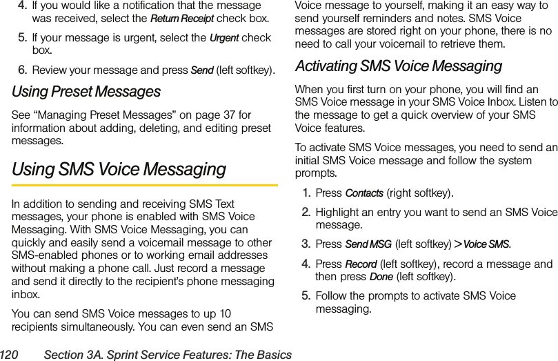 120 Section 3A. Sprint Service Features: The Basics4. If you would like a notification that the message was received, select the Return Receipt check box.5. If your message is urgent, select the Urgent check box. 6. Review your message and press Send (left softkey). Using Preset MessagesSee “Managing Preset Messages” on page 37 for information about adding, deleting, and editing preset messages. Using SMS Voice MessagingIn addition to sending and receiving SMS Text messages, your phone is enabled with SMS Voice Messaging. With SMS Voice Messaging, you can quickly and easily send a voicemail message to other SMS-enabled phones or to working email addresses without making a phone call. Just record a message and send it directly to the recipient’s phone messaging inbox.You can send SMS Voice messages to up 10 recipients simultaneously. You can even send an SMS Voice message to yourself, making it an easy way to send yourself reminders and notes. SMS Voice messages are stored right on your phone, there is no need to call your voicemail to retrieve them. Activating SMS Voice MessagingWhen you first turn on your phone, you will find an SMS Voice message in your SMS Voice Inbox. Listen to the message to get a quick overview of your SMS Voice features. To activate SMS Voice messages, you need to send an initial SMS Voice message and follow the system prompts.1. Press Contacts (right softkey).2. Highlight an entry you want to send an SMS Voice message. 3. Press Send MSG (left softkey) &gt; Voice SMS.4. Press Record (left softkey), record a message and then press Done (left softkey). 5. Follow the prompts to activate SMS Voice messaging. 