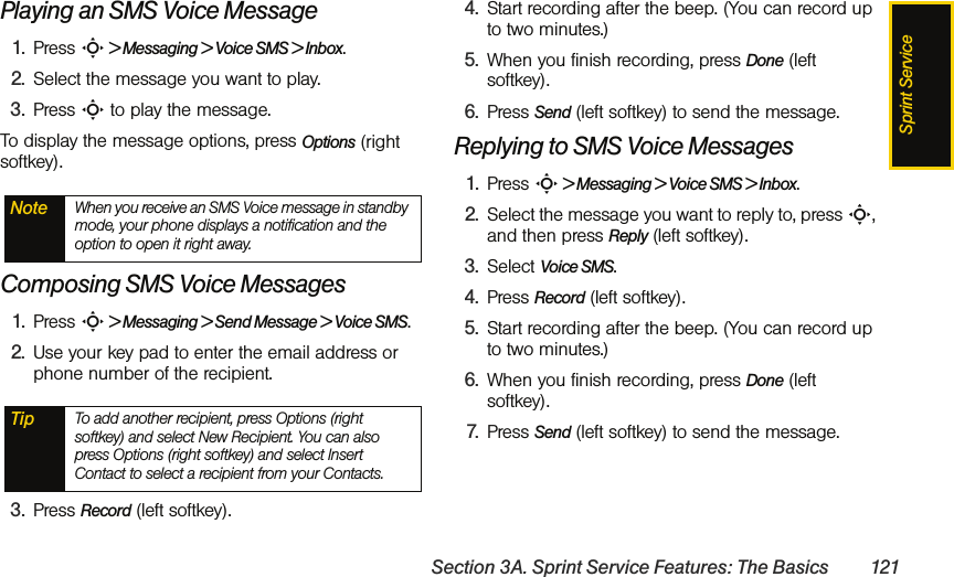 Sprint ServiceSection 3A. Sprint Service Features: The Basics 121Playing an SMS Voice Message1. Press S &gt; Messaging &gt; Voice SMS &gt; Inbox. 2. Select the message you want to play.3. Press S to play the message. To display the message options, press Options (right softkey).Composing SMS Voice Messages1. Press S &gt; Messaging &gt; Send Message &gt; Voice SMS.2. Use your key pad to enter the email address or phone number of the recipient. 3. Press Record (left softkey).4. Start recording after the beep. (You can record up to two minutes.)5. When you finish recording, press Done (left softkey).6. Press Send (left softkey) to send the message.Replying to SMS Voice Messages1. Press S &gt; Messaging &gt; Voice SMS &gt; Inbox. 2. Select the message you want to reply to, press S, and then press Reply (left softkey).3. Select Voice SMS.4. Press Record (left softkey).5. Start recording after the beep. (You can record up to two minutes.)6. When you finish recording, press Done (left softkey).7. Press Send (left softkey) to send the message.Note When you receive an SMS Voice message in standby mode, your phone displays a notification and the option to open it right away.Tip To add another recipient, press Options (right softkey) and select New Recipient. You can also press Options (right softkey) and select Insert Contact to select a recipient from your Contacts.