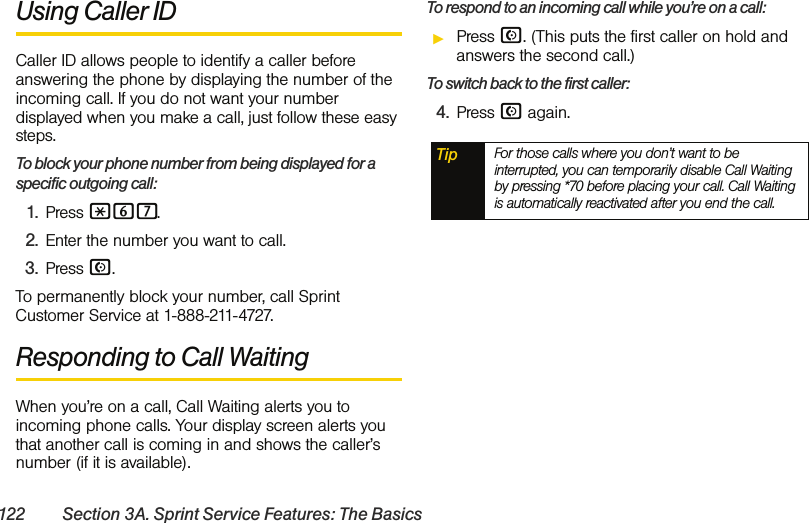 122 Section 3A. Sprint Service Features: The BasicsUsing Caller IDCaller ID allows people to identify a caller before answering the phone by displaying the number of the incoming call. If you do not want your number displayed when you make a call, just follow these easy steps.To block your phone number from being displayed for a specific outgoing call:1. Press *67.2. Enter the number you want to call.3. Press N.To permanently block your number, call Sprint Customer Service at 1-888-211-4727.Responding to Call WaitingWhen you’re on a call, Call Waiting alerts you to incoming phone calls. Your display screen alerts you that another call is coming in and shows the caller’s number (if it is available).To respond to an incoming call while you’re on a call:ᮣPress N. (This puts the first caller on hold and answers the second call.)To switch back to the first caller:4. Press N again.Tip For those calls where you don’t want to be interrupted, you can temporarily disable Call Waiting by pressing *70 before placing your call. Call Waiting is automatically reactivated after you end the call.