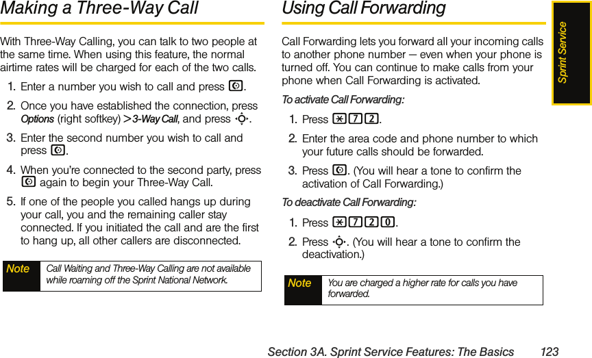 Sprint ServiceSection 3A. Sprint Service Features: The Basics 123Making a Three-Way CallWith Three-Way Calling, you can talk to two people at the same time. When using this feature, the normal airtime rates will be charged for each of the two calls.1. Enter a number you wish to call and press N.2. Once you have established the connection, press Options (right softkey) &gt; 3-Way Call, and press S.3. Enter the second number you wish to call and press N. 4. When you’re connected to the second party, press N again to begin your Three-Way Call.5. If one of the people you called hangs up during your call, you and the remaining caller stay connected. If you initiated the call and are the first to hang up, all other callers are disconnected.Using Call ForwardingCall Forwarding lets you forward all your incoming calls to another phone number — even when your phone is turned off. You can continue to make calls from your phone when Call Forwarding is activated.To activate Call Forwarding:1. Press *72.2. Enter the area code and phone number to which your future calls should be forwarded.3. Press N. (You will hear a tone to confirm the activation of Call Forwarding.)To deactivate Call Forwarding:1. Press *720.2. Press S. (You will hear a tone to confirm the deactivation.)Note Call Waiting and Three-Way Calling are not available while roaming off the Sprint National Network. Note You are charged a higher rate for calls you have forwarded.