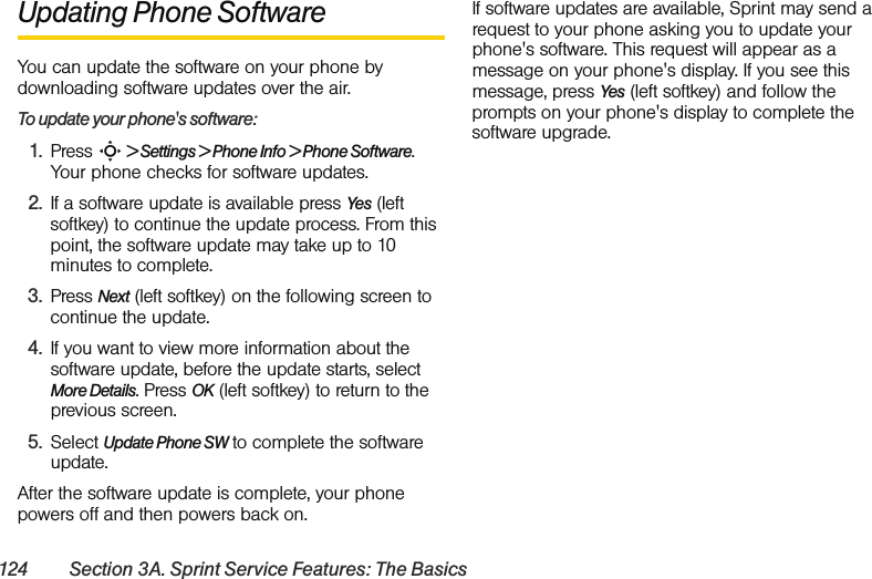 124 Section 3A. Sprint Service Features: The BasicsUpdating Phone SoftwareYou can update the software on your phone by downloading software updates over the air.To update your phone&apos;s software:1. Press S &gt; Settings &gt; Phone Info &gt; Phone Software. Your phone checks for software updates.2. If a software update is available press Yes (left softkey) to continue the update process. From this point, the software update may take up to 10 minutes to complete.3. Press Next (left softkey) on the following screen to continue the update.4. If you want to view more information about the software update, before the update starts, select More Details. Press OK (left softkey) to return to the previous screen.5. Select Update Phone SW to complete the software update.After the software update is complete, your phone powers off and then powers back on.If software updates are available, Sprint may send a request to your phone asking you to update your phone&apos;s software. This request will appear as a message on your phone&apos;s display. If you see this message, press Yes (left softkey) and follow the prompts on your phone&apos;s display to complete the software upgrade.