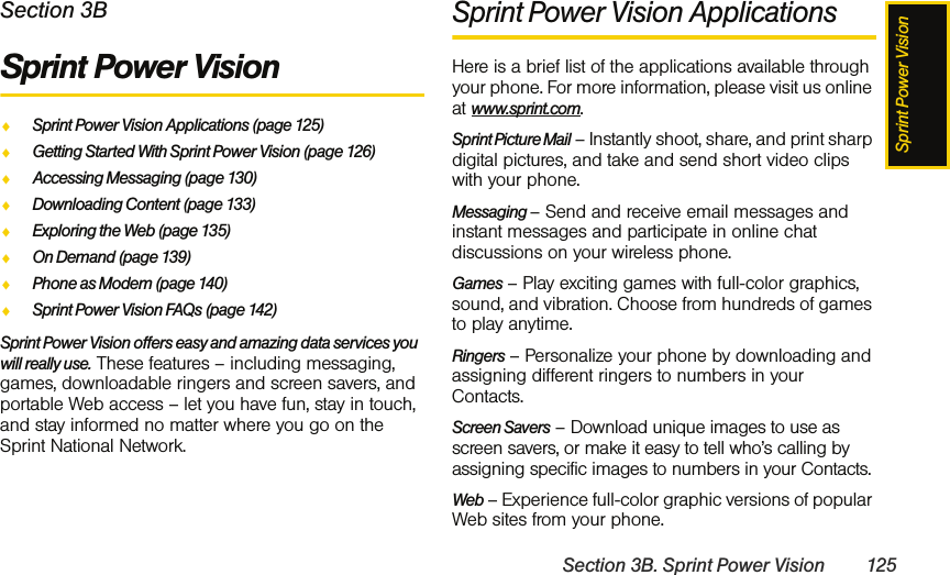 Sprint Power VisionSection 3B. Sprint Power Vision 125Section 3BSprint Power VisionࡗSprint Power Vision Applications (page 125)ࡗGetting Started With Sprint Power Vision (page 126)ࡗAccessing Messaging (page 130)ࡗDownloading Content (page 133)ࡗExploring the Web (page 135)ࡗOn Demand (page 139)ࡗPhone as Modem (page 140)ࡗSprint Power Vision FAQs (page 142)Sprint Power Vision offers easy and amazing data services you will really use. These features – including messaging, games, downloadable ringers and screen savers, and portable Web access – let you have fun, stay in touch, and stay informed no matter where you go on the Sprint National Network.Sprint Power Vision ApplicationsHere is a brief list of the applications available through your phone. For more information, please visit us online at www.sprint.com.Sprint Picture Mail – Instantly shoot, share, and print sharp digital pictures, and take and send short video clips with your phone.Messaging – Send and receive email messages and instant messages and participate in online chat discussions on your wireless phone.Games – Play exciting games with full-color graphics, sound, and vibration. Choose from hundreds of games to play anytime.Ringers – Personalize your phone by downloading and assigning different ringers to numbers in your Contacts.Screen Savers – Download unique images to use as screen savers, or make it easy to tell who’s calling by assigning specific images to numbers in your Contacts.Web – Experience full-color graphic versions of popular Web sites from your phone.