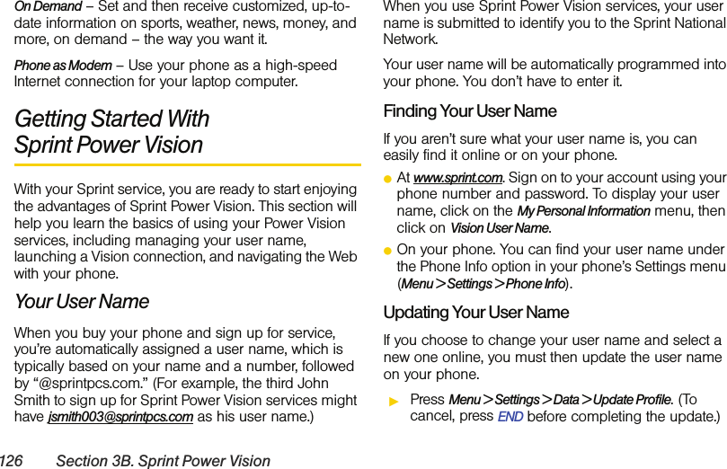 126 Section 3B. Sprint Power VisionOn Demand – Set and then receive customized, up-to-date information on sports, weather, news, money, and more, on demand – the way you want it.Phone as Modem – Use your phone as a high-speed Internet connection for your laptop computer.Getting Started With Sprint Power VisionWith your Sprint service, you are ready to start enjoying the advantages of Sprint Power Vision. This section will help you learn the basics of using your Power Vision services, including managing your user name, launching a Vision connection, and navigating the Web with your phone.Your User NameWhen you buy your phone and sign up for service, you’re automatically assigned a user name, which is typically based on your name and a number, followed by “@sprintpcs.com.” (For example, the third John Smith to sign up for Sprint Power Vision services might have jsmith003@sprintpcs.com as his user name.)When you use Sprint Power Vision services, your user name is submitted to identify you to the Sprint National Network.Your user name will be automatically programmed into your phone. You don’t have to enter it.Finding Your User NameIf you aren’t sure what your user name is, you can easily find it online or on your phone.ⅷAt www.sprint.com. Sign on to your account using your phone number and password. To display your user name, click on the My Personal Information menu, then click on Vision User Name.ⅷOn your phone. You can find your user name under the Phone Info option in your phone’s Settings menu (Menu &gt; Settings &gt; Phone Info).Updating Your User NameIf you choose to change your user name and select a new one online, you must then update the user name on your phone.ᮣPress Menu &gt; Settings &gt; Data &gt; Update Profile. (To cancel, press END before completing the update.)