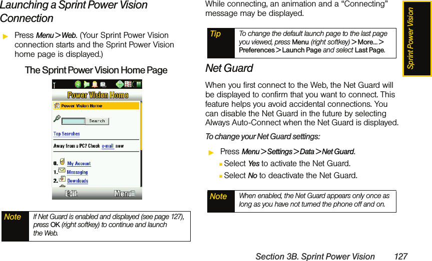 Sprint Power VisionSection 3B. Sprint Power Vision 127Launching a Sprint Power Vision ConnectionᮣPress Menu &gt; Web. (Your Sprint Power Vision connection starts and the Sprint Power Vision home page is displayed.)The Sprint Power Vision Home PageWhile connecting, an animation and a “Connecting” message may be displayed.  Net GuardWhen you first connect to the Web, the Net Guard will be displayed to confirm that you want to connect. This feature helps you avoid accidental connections. You can disable the Net Guard in the future by selecting Always Auto-Connect when the Net Guard is displayed.To change your Net Guard settings:ᮣPress Menu &gt; Settings &gt; Data &gt; Net Guard.ⅢSelect Yes to activate the Net Guard.ⅢSelect No to deactivate the Net Guard.Note If Net Guard is enabled and displayed (see page 127), press OK (right softkey) to continue and launch  the Web.Tip To change the default launch page to the last page you viewed, press Menu (right softkey) &gt; More... &gt; Preferences &gt; Launch Page and select Last Page.Note When enabled, the Net Guard appears only once as long as you have not turned the phone off and on.