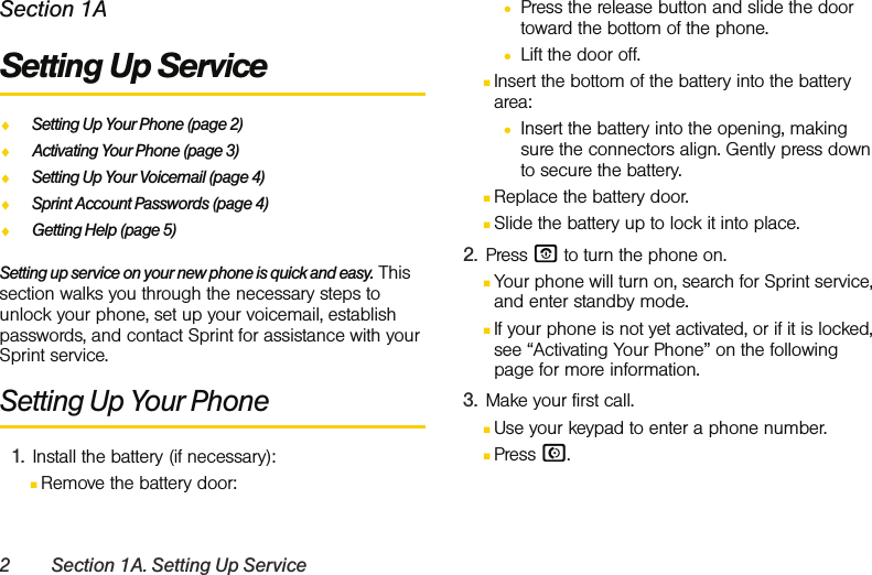 2 Section 1A. Setting Up ServiceSection 1ASetting Up ServiceࡗSetting Up Your Phone (page 2)ࡗActivating Your Phone (page 3)ࡗSetting Up Your Voicemail (page 4) ࡗSprint Account Passwords (page 4)ࡗGetting Help (page 5)Setting up service on your new phone is quick and easy. This section walks you through the necessary steps to unlock your phone, set up your voicemail, establish passwords, and contact Sprint for assistance with your Sprint service.Setting Up Your Phone1. Install the battery (if necessary):ⅢRemove the battery door:●Press the release button and slide the door toward the bottom of the phone.●Lift the door off.ⅢInsert the bottom of the battery into the battery area:●Insert the battery into the opening, making sure the connectors align. Gently press down to secure the battery. ⅢReplace the battery door.ⅢSlide the battery up to lock it into place.2. Press O to turn the phone on.ⅢYour phone will turn on, search for Sprint service, and enter standby mode.ⅢIf your phone is not yet activated, or if it is locked, see “Activating Your Phone” on the following page for more information.3. Make your first call.ⅢUse your keypad to enter a phone number.ⅢPress N.