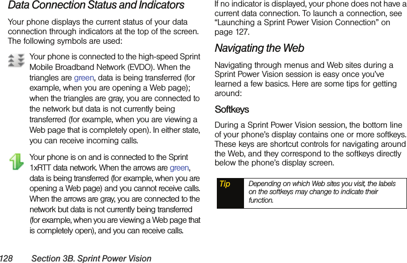 128 Section 3B. Sprint Power VisionData Connection Status and IndicatorsYour phone displays the current status of your data connection through indicators at the top of the screen. The following symbols are used:Your phone is connected to the high-speed Sprint Mobile Broadband Network (EVDO). When the triangles are green, data is being transferred (for example, when you are opening a Web page); when the triangles are gray, you are connected to the network but data is not currently being transferred (for example, when you are viewing a Web page that is completely open). In either state, you can receive incoming calls.Your phone is on and is connected to the Sprint 1xRTT data network. When the arrows are green, data is being transferred (for example, when you are opening a Web page) and you cannot receive calls. When the arrows are gray, you are connected to the network but data is not currently being transferred (for example, when you are viewing a Web page that is completely open), and you can receive calls.If no indicator is displayed, your phone does not have a current data connection. To launch a connection, see “Launching a Sprint Power Vision Connection” on page 127.Navigating the WebNavigating through menus and Web sites during a Sprint Power Vision session is easy once you’ve learned a few basics. Here are some tips for getting around:SoftkeysDuring a Sprint Power Vision session, the bottom line of your phone’s display contains one or more softkeys. These keys are shortcut controls for navigating around the Web, and they correspond to the softkeys directly below the phone’s display screen. Tip Depending on which Web sites you visit, the labels on the softkeys may change to indicate their function.