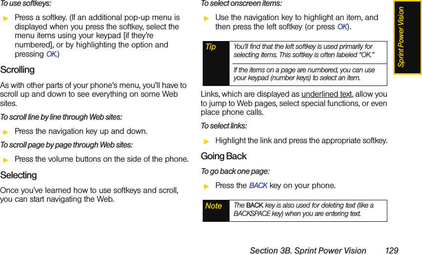 Sprint Power VisionSection 3B. Sprint Power Vision 129To use softkeys:ᮣPress a softkey. (If an additional pop-up menu is displayed when you press the softkey, select the menu items using your keypad [if they’re numbered], or by highlighting the option and pressing OK.)ScrollingAs with other parts of your phone’s menu, you’ll have to scroll up and down to see everything on some Web sites.To scroll line by line through Web sites:ᮣPress the navigation key up and down.To scroll page by page through Web sites:ᮣPress the volume buttons on the side of the phone.SelectingOnce you’ve learned how to use softkeys and scroll, you can start navigating the Web.To select onscreen items:ᮣUse the navigation key to highlight an item, and then press the left softkey (or press OK).Links, which are displayed as underlined text, allow you to jump to Web pages, select special functions, or even place phone calls. To select links:ᮣHighlight the link and press the appropriate softkey. Going BackTo go back one page:ᮣPress the BACK key on your phone. Tip You’ll find that the left softkey is used primarily for selecting items. This softkey is often labeled “OK.”If the items on a page are numbered, you can use your keypad (number keys) to select an item.Note The BACK key is also used for deleting text (like a BACKSPACE key) when you are entering text.