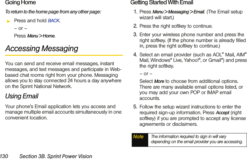 130 Section 3B. Sprint Power VisionGoing HomeTo return to the home page from any other page:ᮣPress and hold BACK.– or –Press Menu &gt; Home.Accessing MessagingYou can send and receive email messages, instant messages, and text messages and participate in Web-based chat rooms right from your phone. Messaging allows you to stay connected 24 hours a day anywhere on the Sprint National Network. Using EmailYour phone’s Email application lets you access and manage multiple email accounts simultaneously in one convenient location.Getting Started With Email1. Press Menu &gt; Messaging &gt; Email. (The Email setup wizard will start.)2. Press the right softkey to continue.3. Enter your wireless phone number and press the right softkey. (If the phone number is already filled in, press the right softkey to continue.)4. Select an email provider (such as AOL® Mail, AIM® Mail, Windows® Live, Yahoo!®, or Gmail®) and press the right softkey.– or –Select More to choose from additional options. There are many available email options listed, or you may add your own POP or IMAP email accounts.5. Follow the setup wizard instructions to enter the required sign-up information. Press Accept (right softkey) if you are prompted to accept any license agreements or disclaimers.Note The information required to sign in will vary depending on the email provider you are accessing.