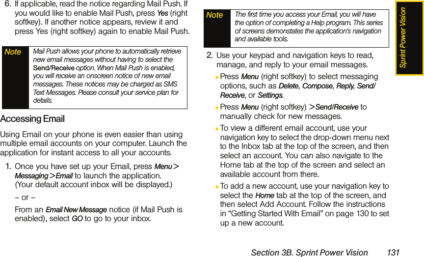 Sprint Power VisionSection 3B. Sprint Power Vision 1316. If applicable, read the notice regarding Mail Push. If you would like to enable Mail Push, press Yes (right softkey). If another notice appears, review it and press Yes (right softkey) again to enable Mail Push.Accessing EmailUsing Email on your phone is even easier than using multiple email accounts on your computer. Launch the application for instant access to all your accounts.1. Once you have set up your Email, press Menu &gt; Messaging &gt; Email to launch the application.  (Your default account inbox will be displayed.)– or –From an Email New Message notice (if Mail Push is enabled), select GO to go to your inbox.2. Use your keypad and navigation keys to read, manage, and reply to your email messages.ⅢPress Menu (right softkey) to select messaging options, such as Delete, Compose, Reply, Send/Receive, or Settings. ⅢPress Menu (right softkey) &gt; Send/Receive to manually check for new messages. ⅢTo view a different email account, use your navigation key to select the drop-down menu next to the Inbox tab at the top of the screen, and then select an account. You can also navigate to the Home tab at the top of the screen and select an available account from there.ⅢTo add a new account, use your navigation key to select the Home tab at the top of the screen, and then select Add Account. Follow the instructions in “Getting Started With Email” on page 130 to set up a new account.Note Mail Push allows your phone to automatically retrieve new email messages without having to select the Send/Receive option. When Mail Push is enabled, you will receive an onscreen notice of new email messages. These notices may be charged as SMS Text Messages. Please consult your service plan for details.Note The first time you access your Email, you will have the option of completing a Help program. This series of screens demonstates the application’s navigation and available tools.