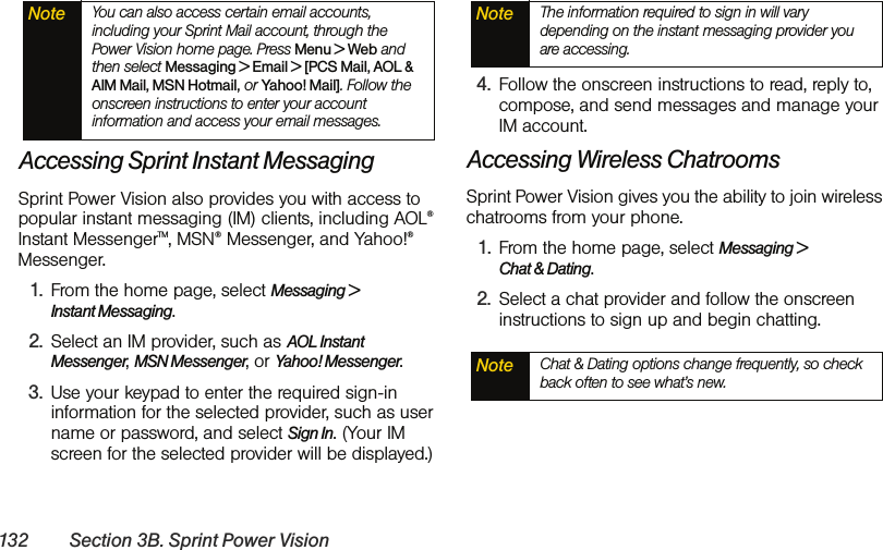 132 Section 3B. Sprint Power VisionAccessing Sprint Instant MessagingSprint Power Vision also provides you with access to popular instant messaging (IM) clients, including AOL® Instant MessengerTM, MSN® Messenger, and Yahoo!® Messenger.1. From the home page, select Messaging &gt;  Instant Messaging.2. Select an IM provider, such as AOL Instant Messenger, MSN Messenger, or Yahoo! Messenger.3. Use your keypad to enter the required sign-in information for the selected provider, such as user name or password, and select Sign In. (Your IM screen for the selected provider will be displayed.)4. Follow the onscreen instructions to read, reply to, compose, and send messages and manage your IM account.Accessing Wireless ChatroomsSprint Power Vision gives you the ability to join wireless chatrooms from your phone. 1. From the home page, select Messaging &gt;  Chat &amp; Dating. 2. Select a chat provider and follow the onscreen instructions to sign up and begin chatting.Note You can also access certain email accounts, including your Sprint Mail account, through the  Power Vision home page. Press Menu &gt; Web and then select Messaging &gt; Email &gt; [PCS Mail, AOL &amp; AIM Mail, MSN Hotmail, or Yahoo! Mail]. Follow the onscreen instructions to enter your account information and access your email messages.Note The information required to sign in will vary depending on the instant messaging provider you are accessing.Note Chat &amp; Dating options change frequently, so check back often to see what’s new.