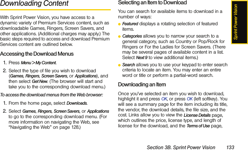 Sprint Power VisionSection 3B. Sprint Power Vision 133Downloading ContentWith Sprint Power Vision, you have access to a dynamic variety of Premium Services content, such as downloadable Games, Ringers, Screen Savers, and other applications. (Additional charges may apply.) The basic steps required to access and download Premium Services content are outlined below.Accessing the Download Menus1. Press Menu &gt; My Content.2. Select the type of file you wish to download (Games, Ringers, Screen Savers, or Applications), and then select Get New. (The browser will start and take you to the corresponding download menu.)To access the download menus from the Web browser:1. From the home page, select Downloads.2. Select Games, Ringers, Screen Savers, or Applications to go to the corresponding download menu. (For more information on navigating the Web, see “Navigating the Web” on page 128.)Selecting an Item to DownloadYou can search for available items to download in a number of ways:ⅷFeatured displays a rotating selection of featured items.ⅷCategories allows you to narrow your search to a general category, such as Country or Pop/Rock for Ringers or For the Ladies for Screen Savers. (There may be several pages of available content in a list. Select Next 9 to view additional items.)ⅷSearch allows you to use your keypad to enter search criteria to locate an item. You may enter an entire word or title or perform a partial-word search.Downloading an ItemOnce you’ve selected an item you wish to download, highlight it and press OK, or press OK (left softkey). You will see a summary page for the item including its title, the vendor, the download details, the file size, and the cost. Links allow you to view the License Details page, which outlines the price, license type, and length of license for the download, and the Terms of Use page, 