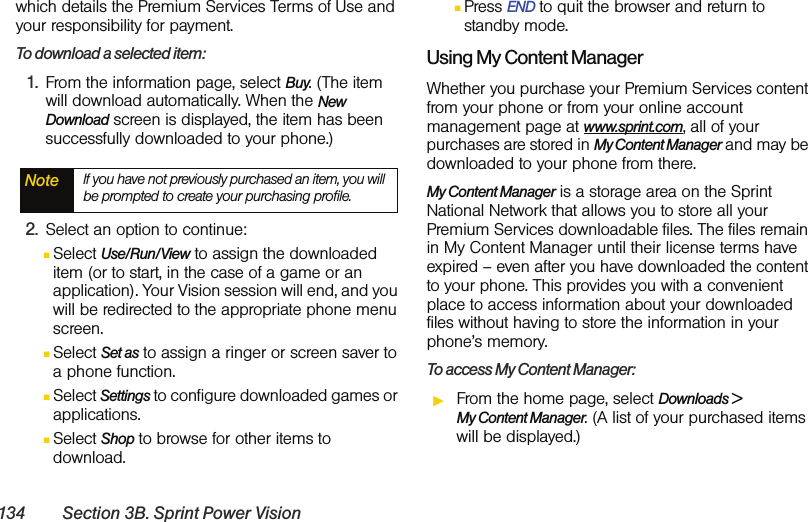 134 Section 3B. Sprint Power Visionwhich details the Premium Services Terms of Use and your responsibility for payment. To download a selected item:1. From the information page, select Buy. (The item will download automatically. When the New Download screen is displayed, the item has been successfully downloaded to your phone.)2. Select an option to continue:ⅢSelect Use/Run/View to assign the downloaded item (or to start, in the case of a game or an application). Your Vision session will end, and you will be redirected to the appropriate phone menu screen.ⅢSelect Set as to assign a ringer or screen saver to a phone function.ⅢSelect Settings to configure downloaded games or applications.ⅢSelect Shop to browse for other items to download.ⅢPress END to quit the browser and return to standby mode. Using My Content ManagerWhether you purchase your Premium Services content from your phone or from your online account management page at www.sprint.com, all of your purchases are stored in My Content Manager and may be downloaded to your phone from there. My Content Manager is a storage area on the Sprint National Network that allows you to store all your Premium Services downloadable files. The files remain in My Content Manager until their license terms have expired – even after you have downloaded the content to your phone. This provides you with a convenient place to access information about your downloaded files without having to store the information in your phone’s memory.To access My Content Manager:ᮣFrom the home page, select Downloads &gt;  My Content Manager. (A list of your purchased items will be displayed.)Note If you have not previously purchased an item, you will be prompted to create your purchasing profile.