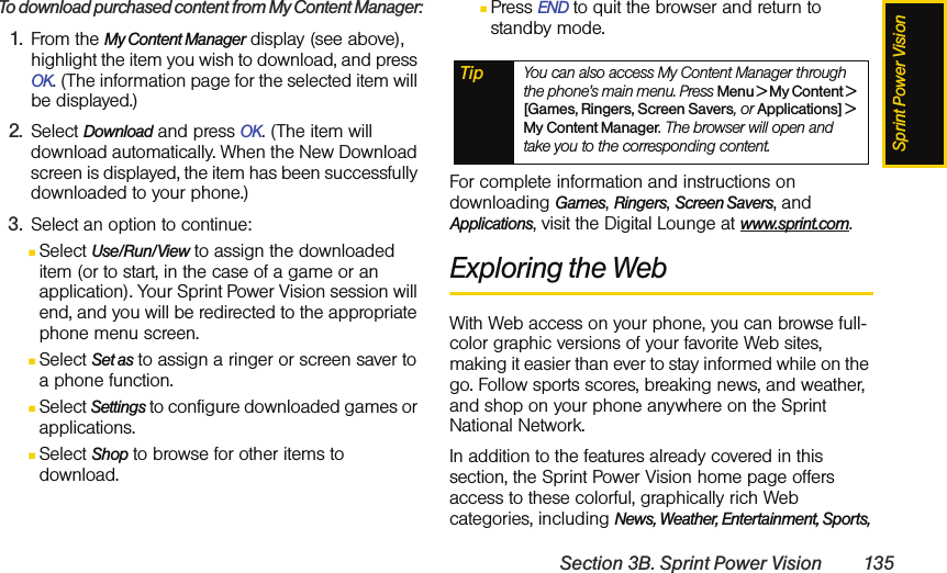 Sprint Power VisionSection 3B. Sprint Power Vision 135To download purchased content from My Content Manager:1. From the My Content Manager display (see above), highlight the item you wish to download, and press OK. (The information page for the selected item will be displayed.)2. Select Download and press OK. (The item will download automatically. When the New Download screen is displayed, the item has been successfully downloaded to your phone.)3. Select an option to continue:ⅢSelect Use/Run/View to assign the downloaded item (or to start, in the case of a game or an application). Your Sprint Power Vision session will end, and you will be redirected to the appropriate phone menu screen.ⅢSelect Set as to assign a ringer or screen saver to a phone function.ⅢSelect Settings to configure downloaded games or applications.ⅢSelect Shop to browse for other items to download.ⅢPress END to quit the browser and return to standby mode. For complete information and instructions on downloading Games, Ringers, Screen Savers, and Applications, visit the Digital Lounge at www.sprint.com.Exploring the WebWith Web access on your phone, you can browse full-color graphic versions of your favorite Web sites, making it easier than ever to stay informed while on the go. Follow sports scores, breaking news, and weather, and shop on your phone anywhere on the Sprint National Network.In addition to the features already covered in this section, the Sprint Power Vision home page offers access to these colorful, graphically rich Web categories, including News, Weather, Entertainment, Sports, Tip You can also access My Content Manager through the phone’s main menu. Press Menu &gt; My Content &gt; [Games, Ringers, Screen Savers, or Applications] &gt; My Content Manager. The browser will open and take you to the corresponding content.