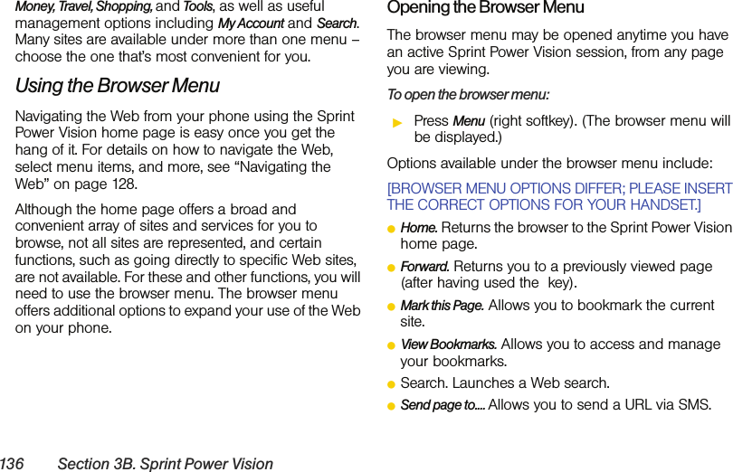 136 Section 3B. Sprint Power VisionMoney, Travel, Shopping, and Tools, as well as useful management options including My Account and Search. Many sites are available under more than one menu – choose the one that’s most convenient for you.Using the Browser MenuNavigating the Web from your phone using the Sprint Power Vision home page is easy once you get the hang of it. For details on how to navigate the Web, select menu items, and more, see “Navigating the Web” on page 128.Although the home page offers a broad and convenient array of sites and services for you to browse, not all sites are represented, and certain functions, such as going directly to specific Web sites, are not available. For these and other functions, you will need to use the browser menu. The browser menu offers additional options to expand your use of the Web on your phone.Opening the Browser MenuThe browser menu may be opened anytime you have an active Sprint Power Vision session, from any page you are viewing. To open the browser menu:ᮣPress Menu (right softkey). (The browser menu will be displayed.)Options available under the browser menu include:[BROWSER MENU OPTIONS DIFFER; PLEASE INSERT THE CORRECT OPTIONS FOR YOUR HANDSET.]ⅷHome. Returns the browser to the Sprint Power Vision home page.ⅷForward. Returns you to a previously viewed page (after having used the  key).ⅷMark this Page. Allows you to bookmark the current site.ⅷView Bookmarks. Allows you to access and manage your bookmarks.ⅷSearch. Launches a Web search.ⅷSend page to.... Allows you to send a URL via SMS.