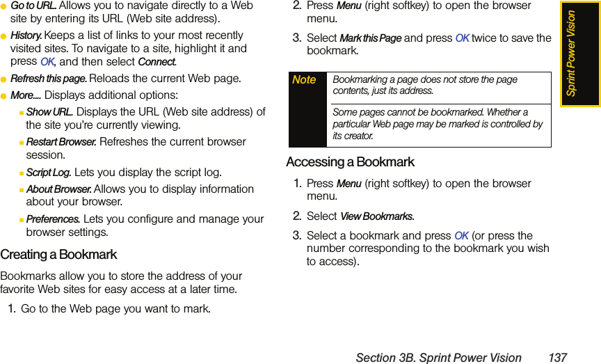 Sprint Power VisionSection 3B. Sprint Power Vision 137ⅷGo to URL. Allows you to navigate directly to a Web site by entering its URL (Web site address).ⅷHistory. Keeps a list of links to your most recently visited sites. To navigate to a site, highlight it and press OK, and then select Connect.ⅷRefresh this page. Reloads the current Web page.ⅷMore.... Displays additional options:ⅢShow URL. Displays the URL (Web site address) of the site you’re currently viewing.ⅢRestart Browser. Refreshes the current browser session.ⅢScript Log. Lets you display the script log.ⅢAbout Browser. Allows you to display information about your browser.ⅢPreferences. Lets you configure and manage your browser settings.Creating a BookmarkBookmarks allow you to store the address of your favorite Web sites for easy access at a later time.1. Go to the Web page you want to mark.2. Press Menu (right softkey) to open the browser menu.3. Select Mark this Page and press OK twice to save the bookmark.Accessing a Bookmark1. Press Menu (right softkey) to open the browser menu.2. Select View Bookmarks.3. Select a bookmark and press OK (or press the number corresponding to the bookmark you wish to access).Note Bookmarking a page does not store the page contents, just its address.Some pages cannot be bookmarked. Whether a particular Web page may be marked is controlled by its creator.